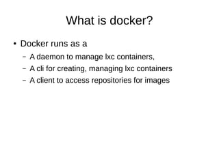 What is docker?
●

Docker runs as a
–

A daemon to manage lxc containers,

–

A cli for creating, managing lxc containers

–

A client to access repositories for images

 