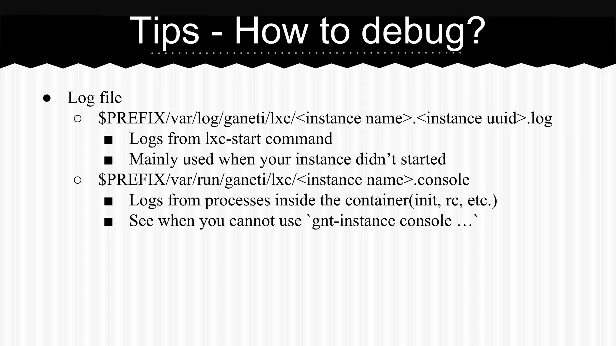 ● Log file 
Tips - How to debug? 
○ $PREFIX/var/log/ganeti/lxc/<instance name>.<instance uuid>.log 
■ Logs from lxc-start command 
■ Mainly used when your instance didn’t started 
○ $PREFIX/var/run/ganeti/lxc/<instance name>.console 
■ Logs from processes inside the container(init, rc, etc.) 
■ See when you cannot use `gnt-instance console …` 
 