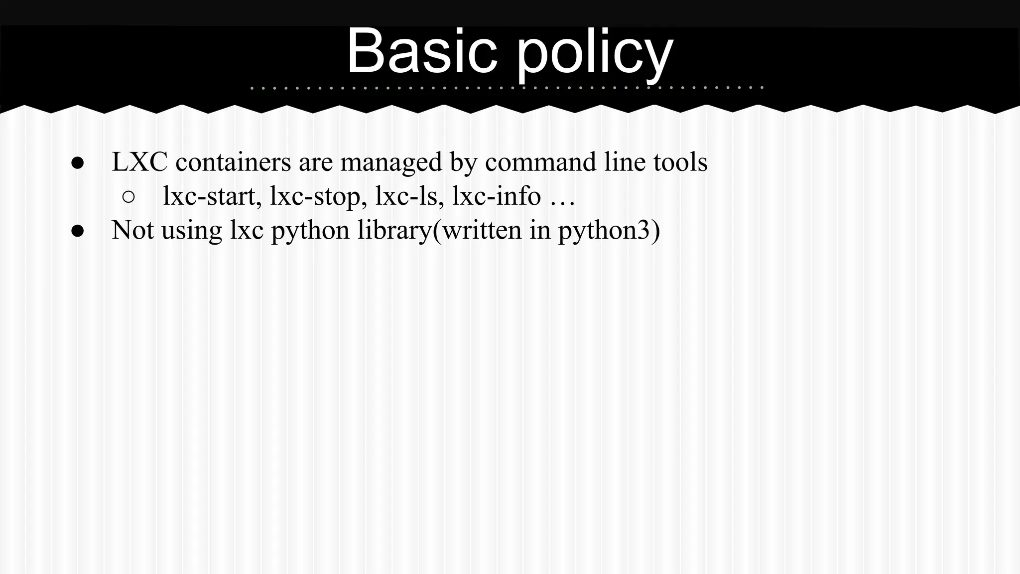 Basic policy 
● LXC containers are managed by command line tools 
○ lxc-start, lxc-stop, lxc-ls, lxc-info … 
● Not using lxc python library(written in python3) 
 