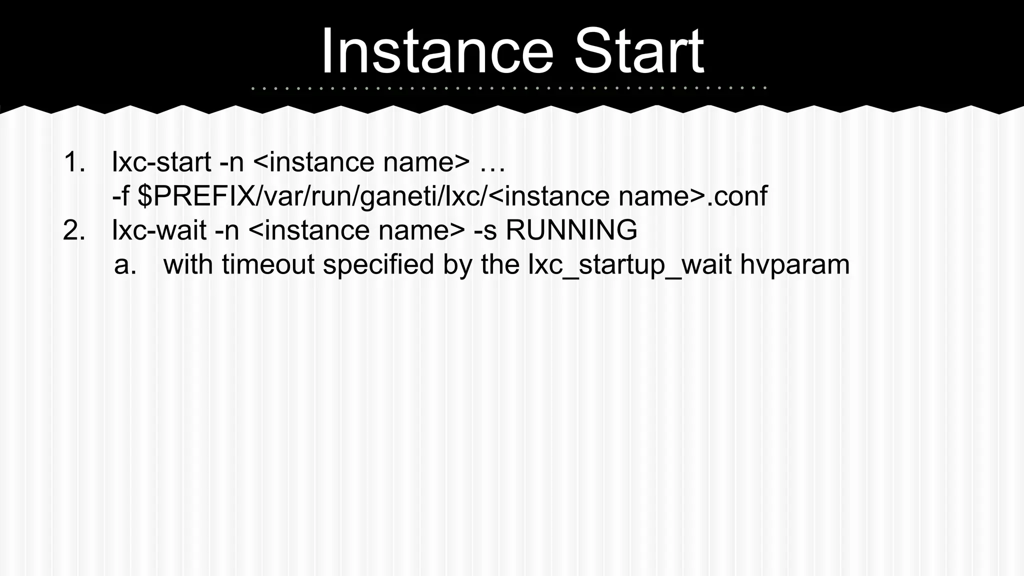Instance Start 
1. lxc-start -n <instance name> … 
-f $PREFIX/var/run/ganeti/lxc/<instance name>.conf 
2. lxc-wait -n <instance name> -s RUNNING 
a. with timeout specified by the lxc_startup_wait hvparam 
 