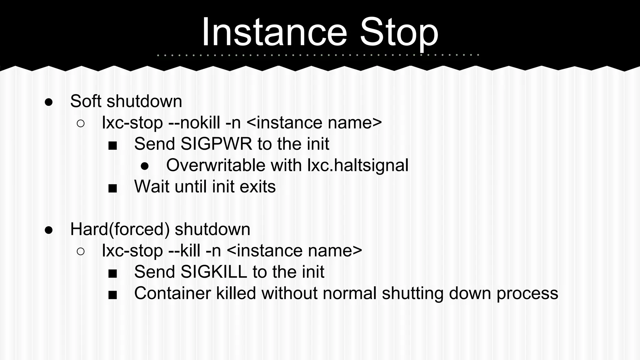 Instance Stop 
● Soft shutdown 
○ lxc-stop --nokill -n <instance name> 
■ Send SIGPWR to the init 
● Overwritable with lxc.haltsignal 
■ Wait until init exits 
● Hard(forced) shutdown 
○ lxc-stop --kill -n <instance name> 
■ Send SIGKILL to the init 
■ Container killed without normal shutting down process 
 