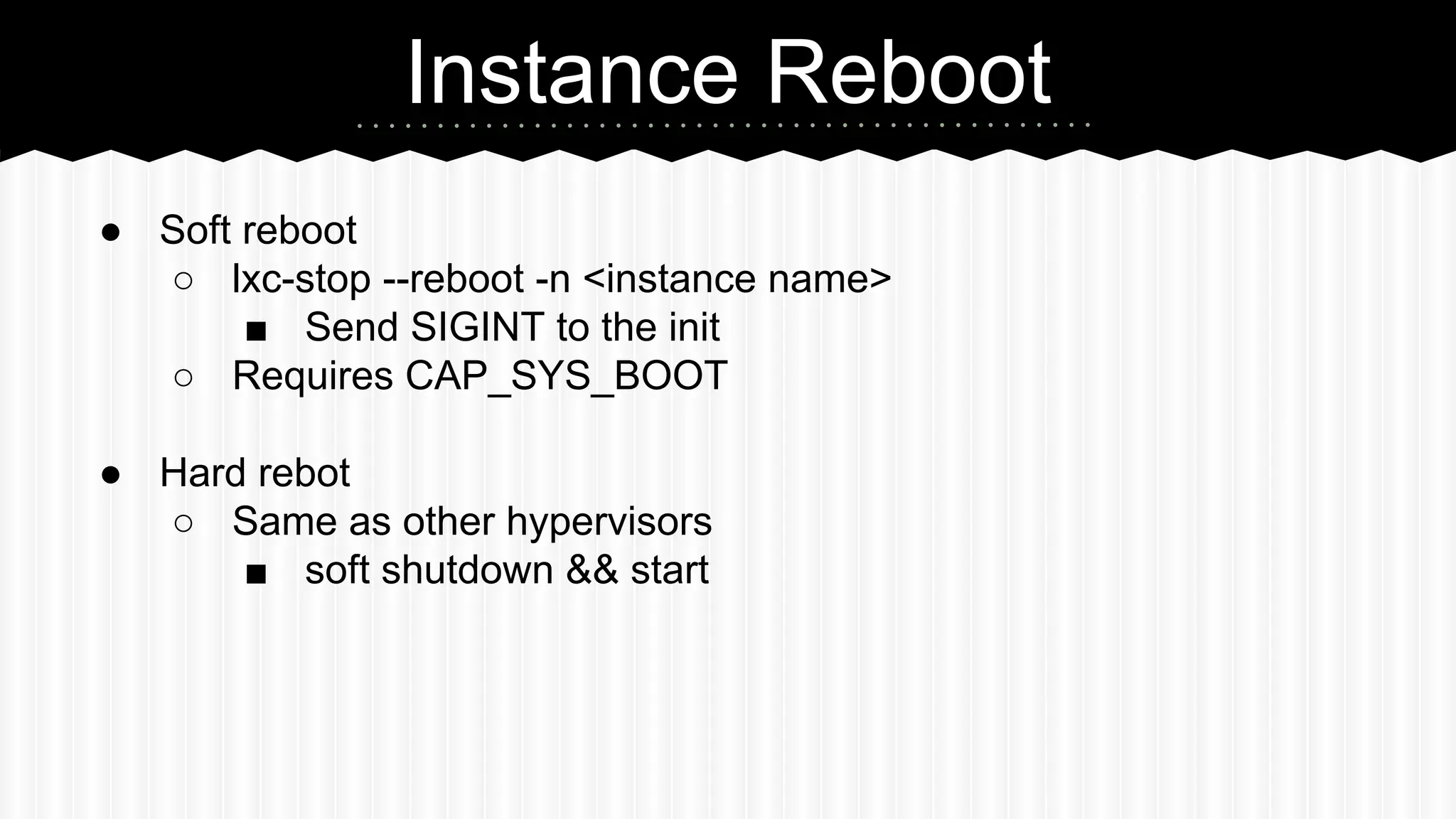 Instance Reboot 
● Soft reboot 
○ lxc-stop --reboot -n <instance name> 
■ Send SIGINT to the init 
○ Requires CAP_SYS_BOOT 
● Hard rebot 
○ Same as other hypervisors 
■ soft shutdown && start 
 