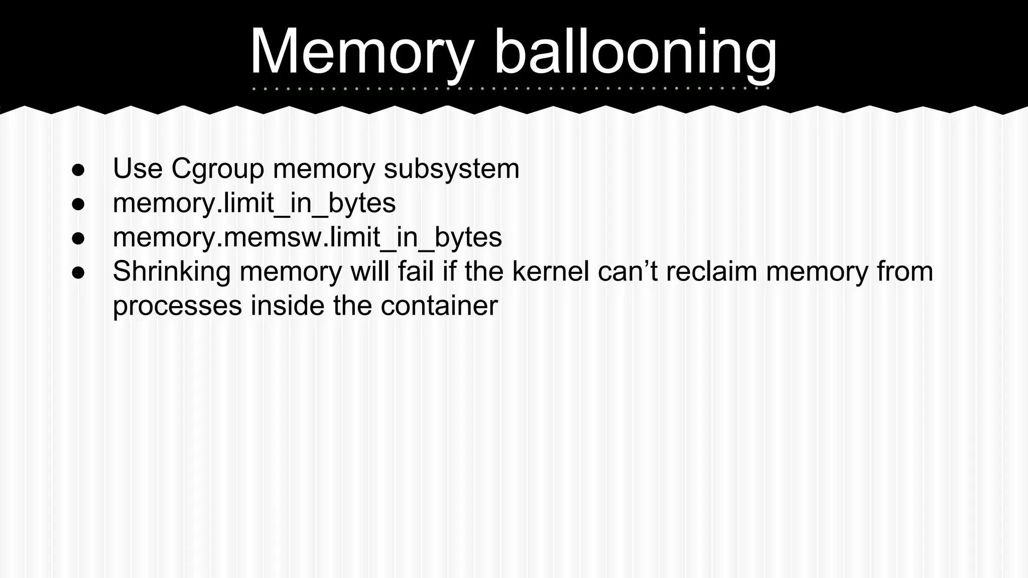 Memory ballooning 
● Use Cgroup memory subsystem 
● memory.limit_in_bytes 
● memory.memsw.limit_in_bytes 
● Shrinking memory will fail if the kernel can’t reclaim memory from 
processes inside the container 
 