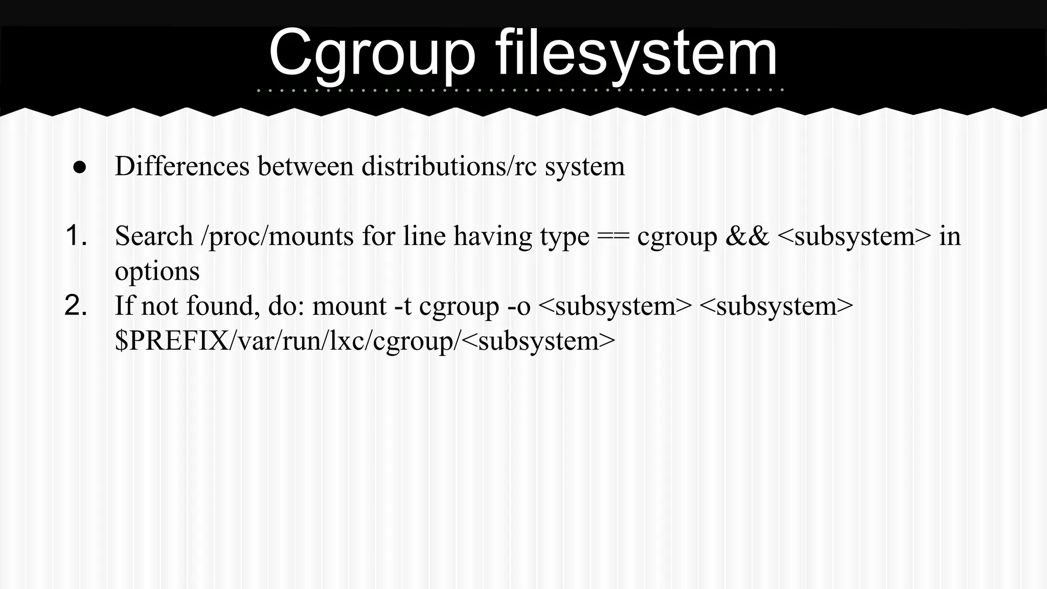 Cgroup filesystem 
● Differences between distributions/rc system 
1. Search /proc/mounts for line having type == cgroup && <subsystem> in 
options 
2. If not found, do: mount -t cgroup -o <subsystem> <subsystem> 
$PREFIX/var/run/lxc/cgroup/<subsystem> 
 