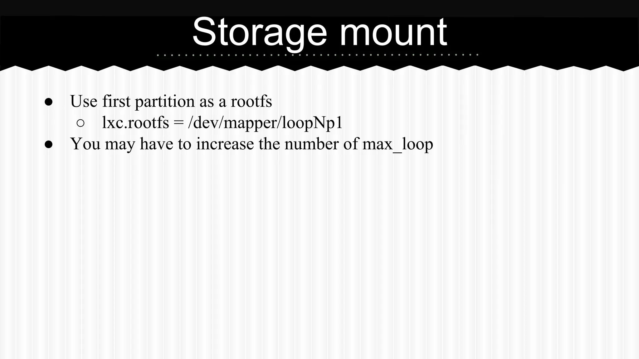 Storage mount 
● Use first partition as a rootfs 
○ lxc.rootfs = /dev/mapper/loopNp1 
● You may have to increase the number of max_loop 
 