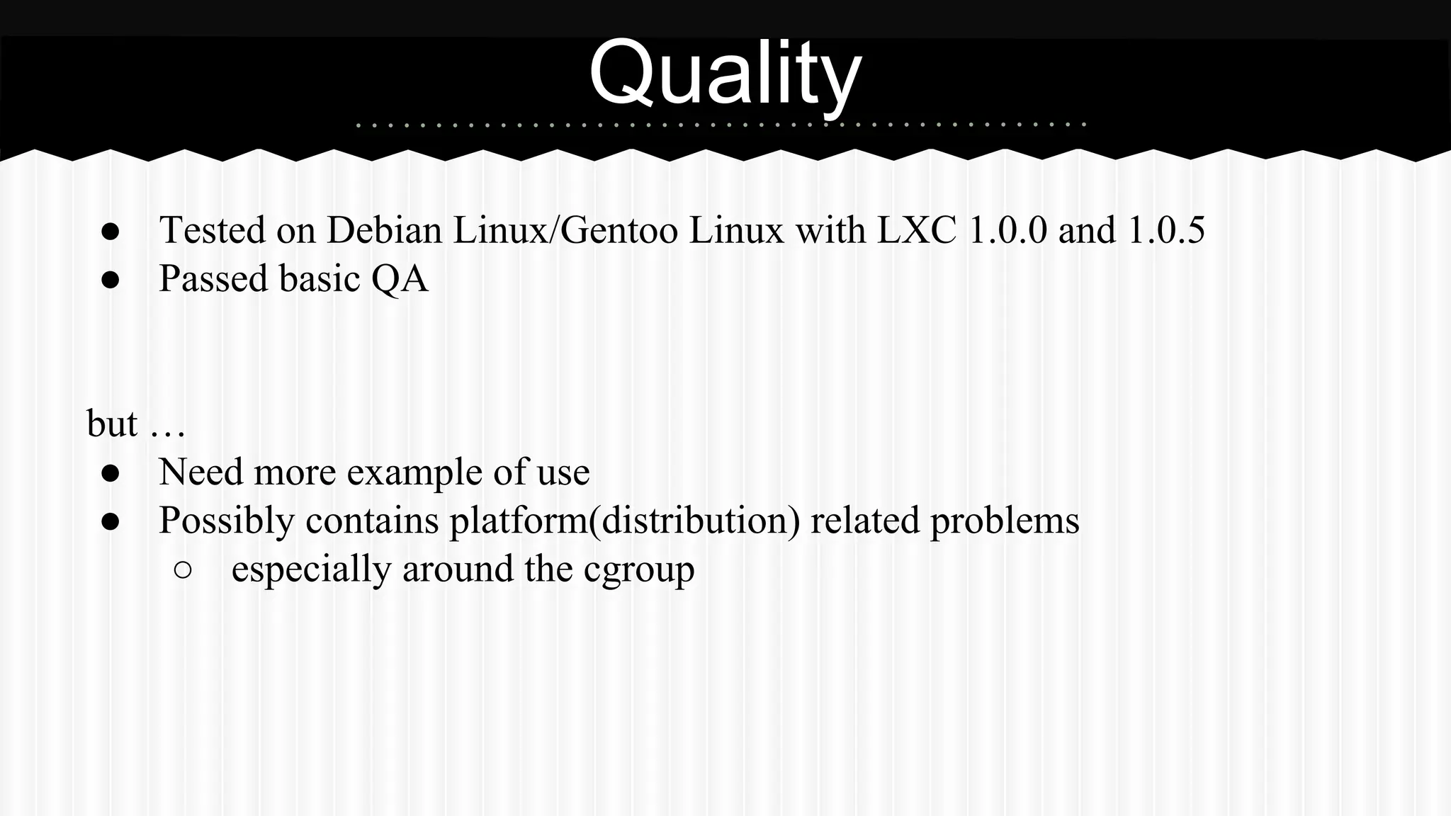Quality 
● Tested on Debian Linux/Gentoo Linux with LXC 1.0.0 and 1.0.5 
● Passed basic QA 
but … 
● Need more example of use 
● Possibly contains platform(distribution) related problems 
○ especially around the cgroup 
 