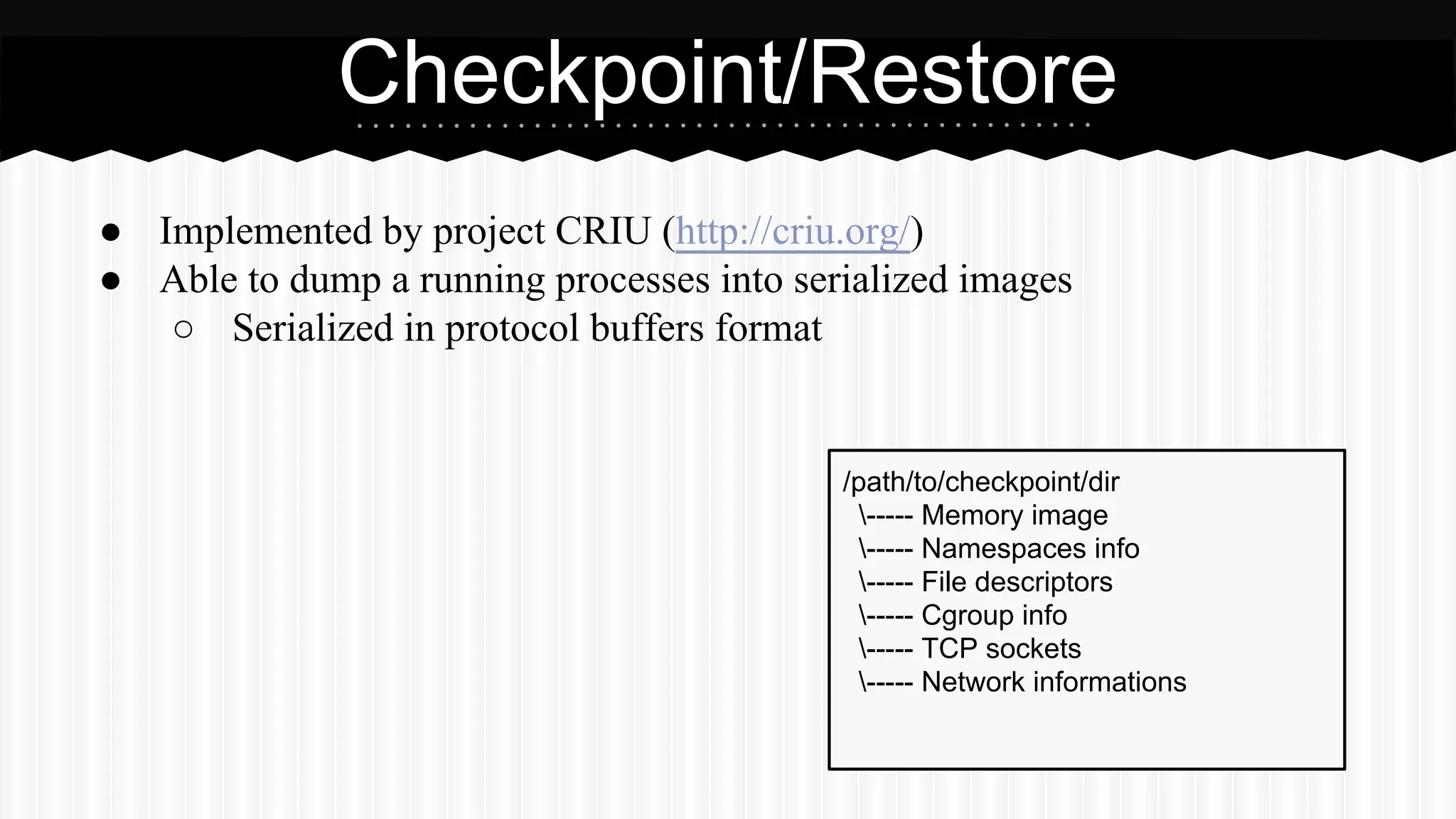 Checkpoint/Restore 
● Implemented by project CRIU (http://criu.org/) 
● Able to dump a running processes into serialized images 
○ Serialized in protocol buffers format 
/path/to/checkpoint/dir 
----- Memory image 
----- Namespaces info 
----- File descriptors 
----- Cgroup info 
----- TCP sockets 
----- Network informations 
 