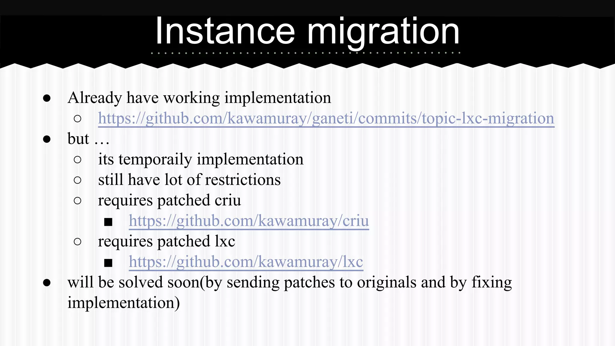 Instance migration 
● Already have working implementation 
○ https://github.com/kawamuray/ganeti/commits/topic-lxc-migration 
● but … 
○ its temporaily implementation 
○ still have lot of restrictions 
○ requires patched criu 
■ https://github.com/kawamuray/criu 
○ requires patched lxc 
■ https://github.com/kawamuray/lxc 
● will be solved soon(by sending patches to originals and by fixing 
implementation) 
 