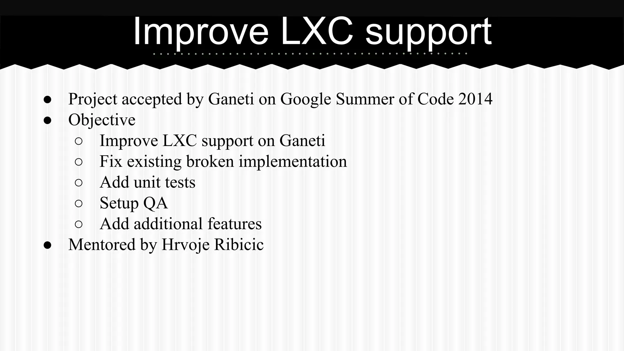 Improve LXC support 
● Project accepted by Ganeti on Google Summer of Code 2014 
● Objective 
○ Improve LXC support on Ganeti 
○ Fix existing broken implementation 
○ Add unit tests 
○ Setup QA 
○ Add additional features 
● Mentored by Hrvoje Ribicic 
 
