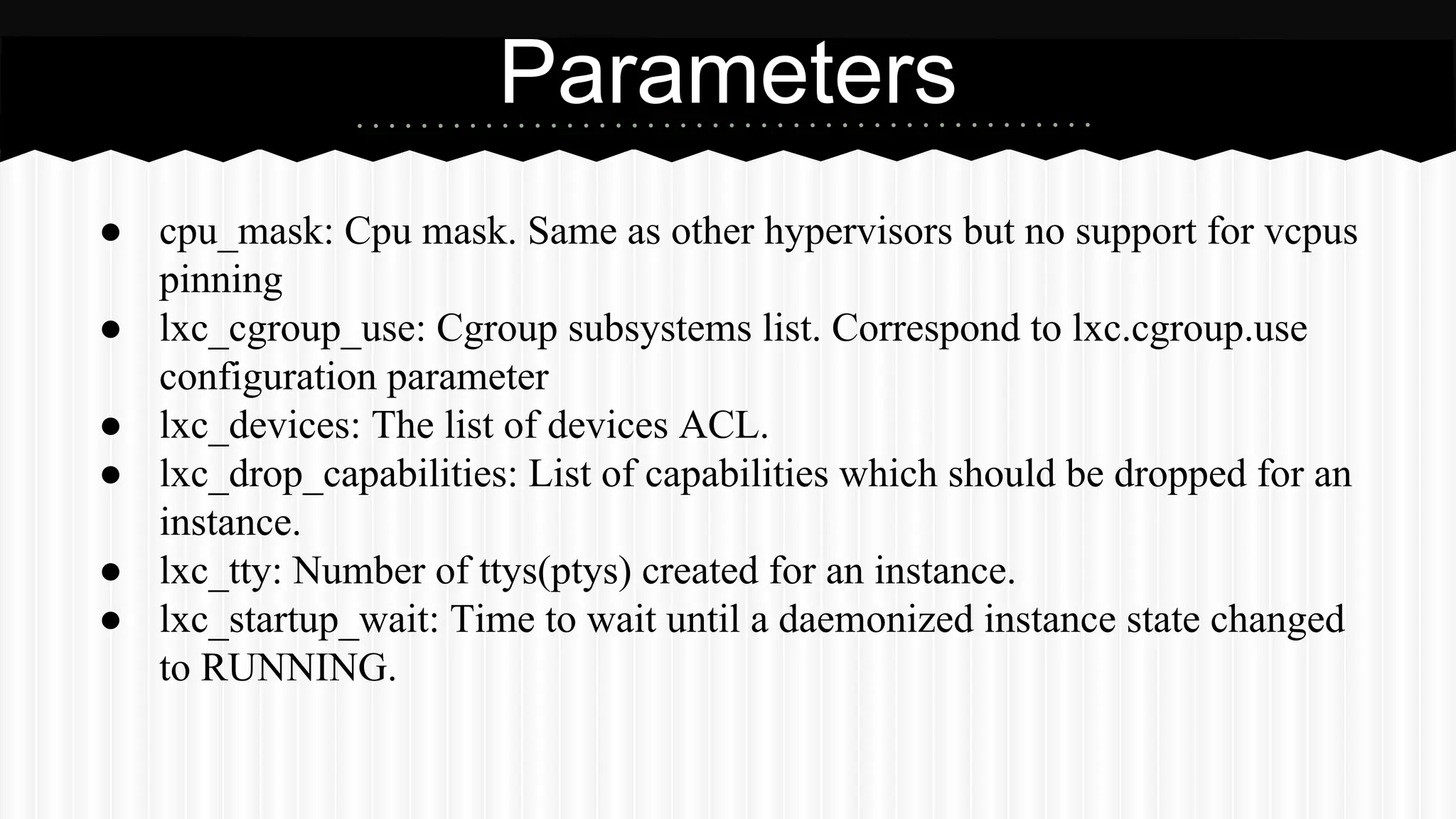 ● cpu_mask: Cpu mask. Same as other hypervisors but no support for vcpus 
pinning 
● lxc_cgroup_use: Cgroup subsystems list. Correspond to lxc.cgroup.use 
configuration parameter 
● lxc_devices: The list of devices ACL. 
● lxc_drop_capabilities: List of capabilities which should be dropped for an 
instance. 
● lxc_tty: Number of ttys(ptys) created for an instance. 
● lxc_startup_wait: Time to wait until a daemonized instance state changed 
to RUNNING. 
Parameters 
 