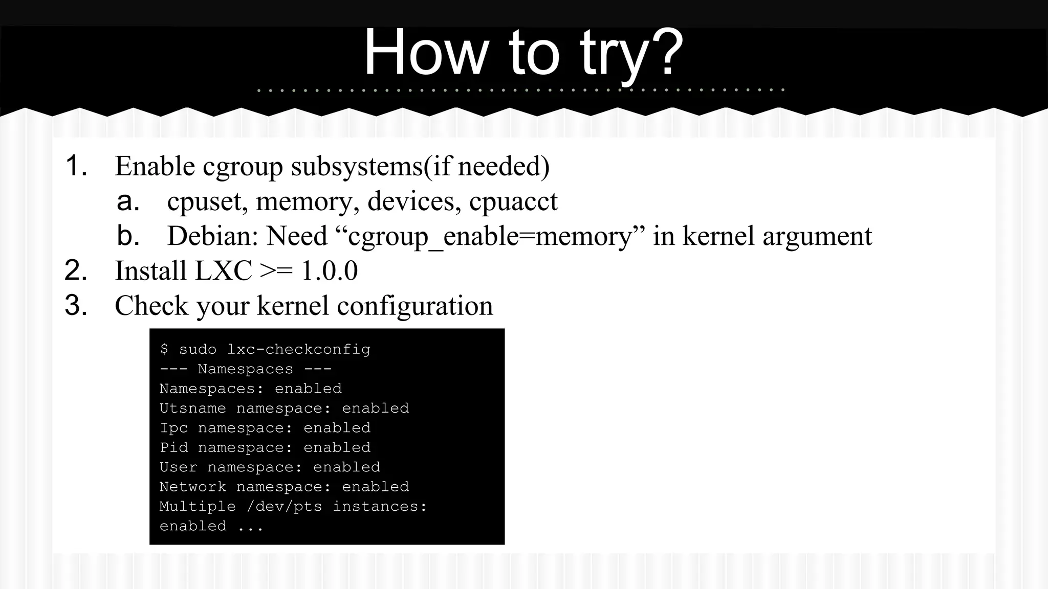 How to try? 
1. Enable cgroup subsystems(if needed) 
a. cpuset, memory, devices, cpuacct 
b. Debian: Need “cgroup_enable=memory” in kernel argument 
2. Install LXC >= 1.0.0 
3. Check your kernel configuration 
$ sudo lxc-checkconfig 
--- Namespaces --- 
Namespaces: enabled 
Utsname namespace: enabled 
Ipc namespace: enabled 
Pid namespace: enabled 
User namespace: enabled 
Network namespace: enabled 
Multiple /dev/pts instances: 
enabled ... 
 