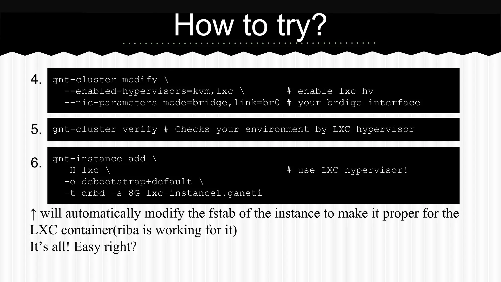 4. 
5. 
6. 
How to try? 
gnt-cluster modify  
--enabled-hypervisors=kvm,lxc  # enable lxc hv 
--nic-parameters mode=bridge,link=br0 # your brdige interface 
gnt-cluster verify # Checks your environment by LXC hypervisor 
gnt-instance add  
-H lxc  # use LXC hypervisor! 
-o debootstrap+default  
-t drbd -s 8G lxc-instance1.ganeti 
↑ will automatically modify the fstab of the instance to make it proper for the 
LXC container(riba is working for it) 
It’s all! Easy right? 
 