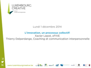 Lundi 1 décembre 2014 
L’innovation, un processus collectif! 
Xavier Lepot, xFIVE 
Thierry Delperdange, Coaching et communication interpersonnelle 
 