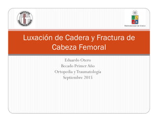 Eduardo Otero
Becado Primer Año
Ortopedia yTraumatología
Septiembre 2015
Luxación de Cadera y Fractura de
Cabeza Femoral
 