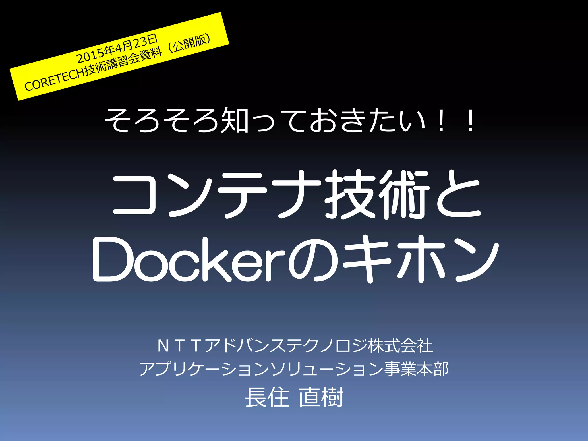 そろそろ知っておきたい！！
コンテナ技術と
Dockerのキホン
ＮＴＴアドバンステクノロジ株式会社
アプリケーションソリューション事業本部
長住 直樹
 