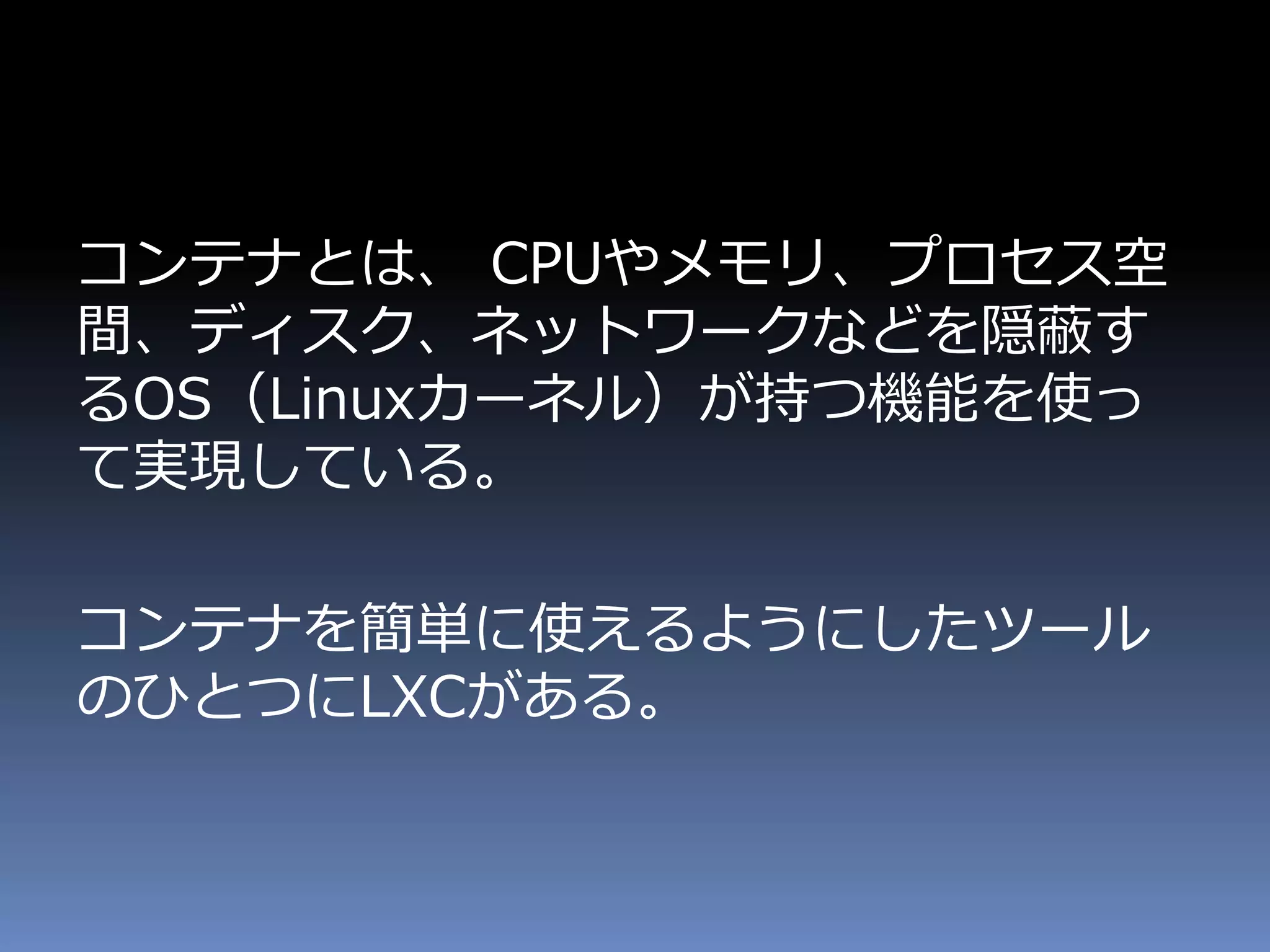 コンテナとは、 CPUやメモリ、プロセス空
間、ディスク、ネットワークなどを隠蔽す
るOS（Linuxカーネル）が持つ機能を使っ
て実現している。
コンテナを簡単に使えるようにしたツール
のひとつにLXCがある。
 