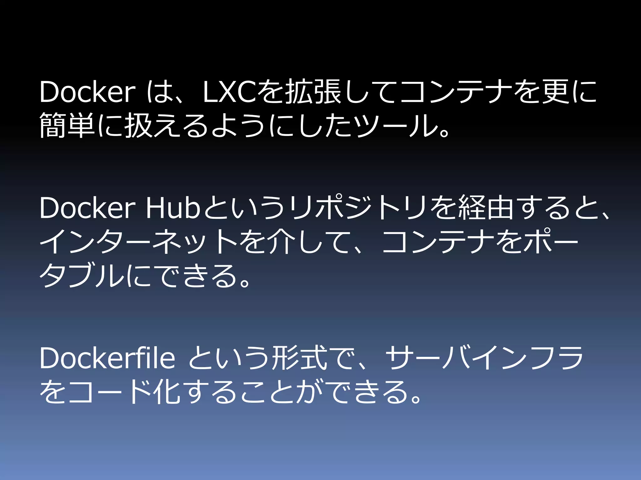 Docker は、LXCを拡張してコンテナを更に
簡単に扱えるようにしたツール。
Docker Hubというリポジトリを経由すると、
インターネットを介して、コンテナをポー
タブルにできる。
Dockerfile という形式で、サーバインフラ
をコード化することができる。
 