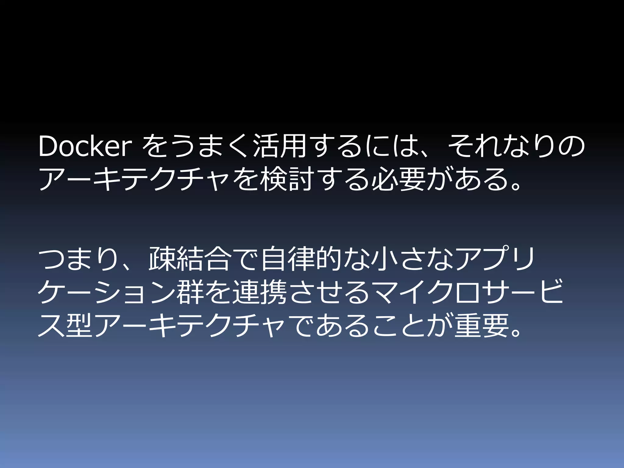 Docker をうまく活用するには、それなりの
アーキテクチャを検討する必要がある。
つまり、疎結合で自律的な小さなアプリ
ケーション群を連携させるマイクロサービ
ス型アーキテクチャであることが重要。
 