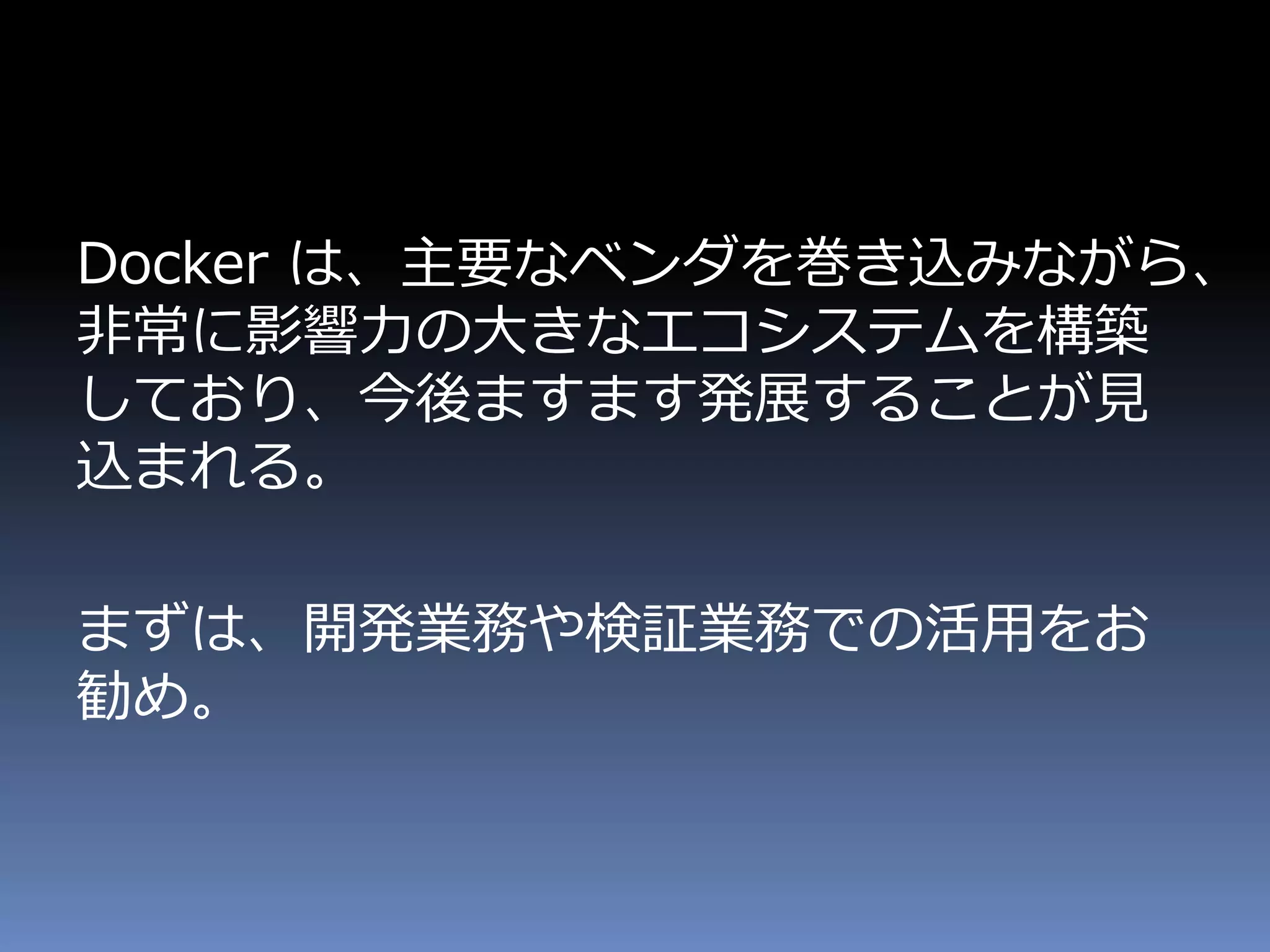 Docker は、主要なベンダを巻き込みながら、
非常に影響力の大きなエコシステムを構築
しており、今後ますます発展することが見
込まれる。
まずは、開発業務や検証業務での活用をお
勧め。
 