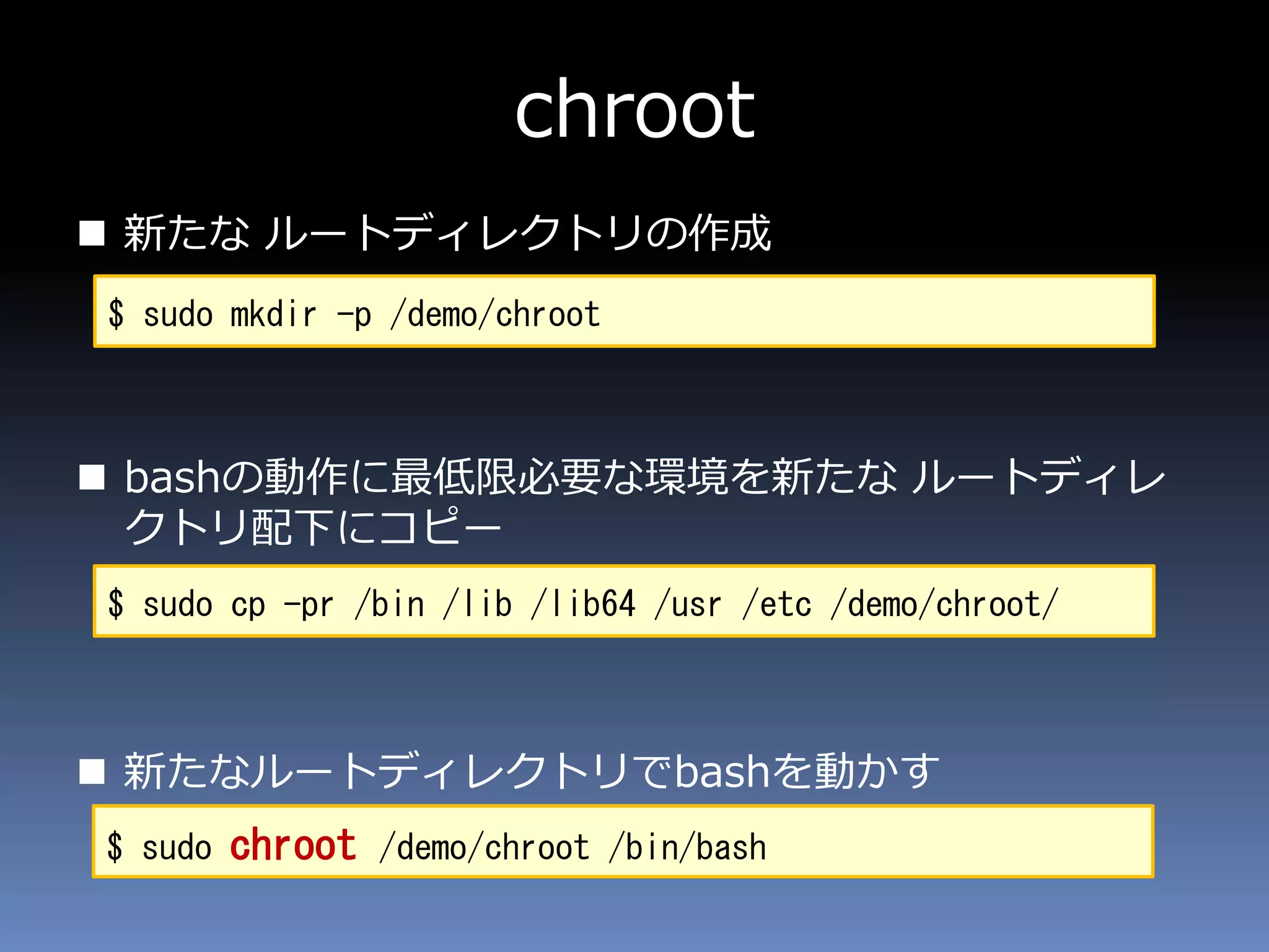 chroot
 新たな ルートディレクトリの作成
 bashの動作に最低限必要な環境を新たな ルートディレ
クトリ配下にコピー
 新たなルートディレクトリでbashを動かす
$ sudo mkdir -p /demo/chroot
$ sudo cp -pr /bin /lib /lib64 /usr /etc /demo/chroot/
$ sudo chroot /demo/chroot /bin/bash
 