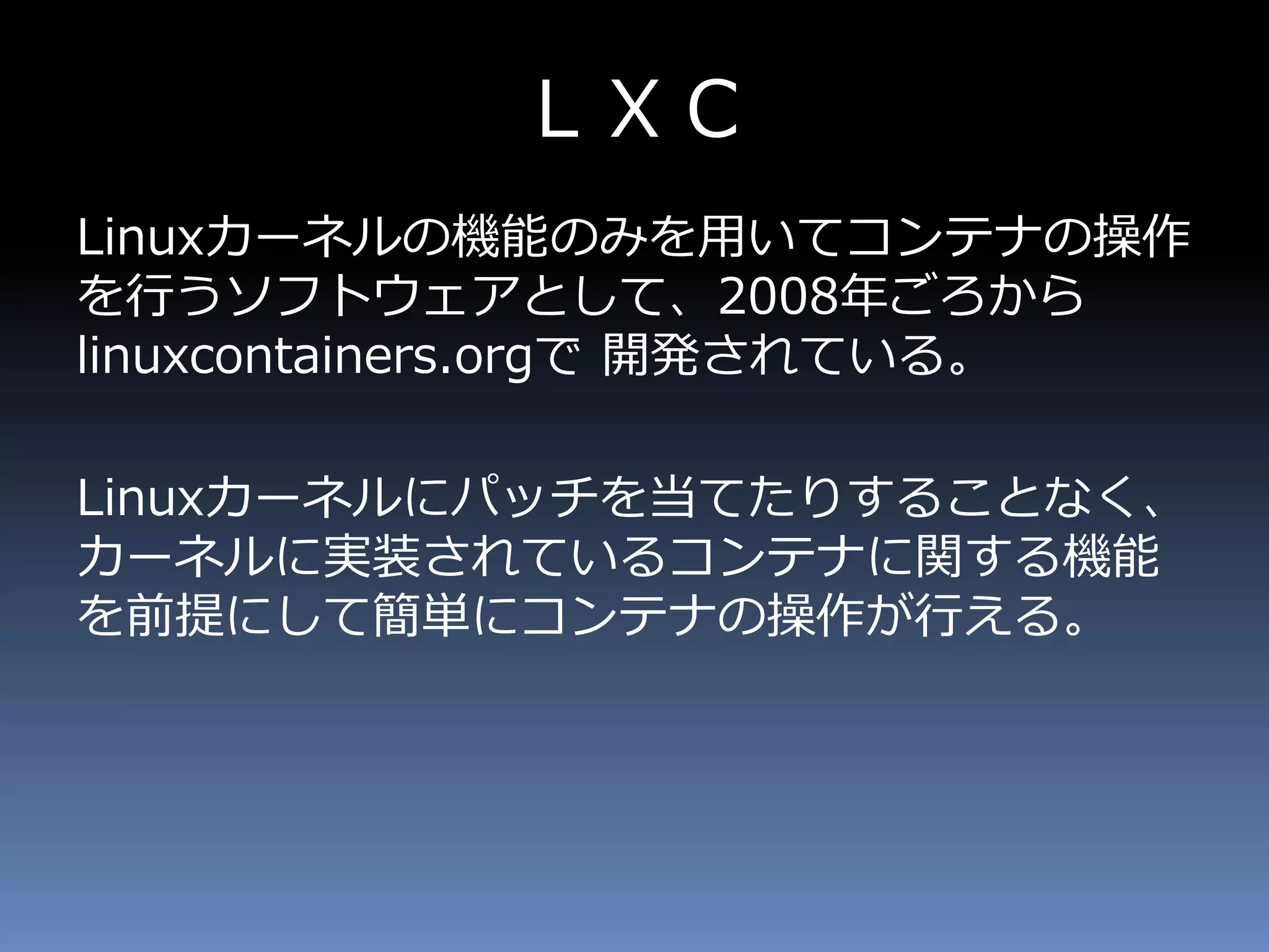 ＬＸＣ
Linuxカーネルの機能のみを用いてコンテナの操作
を行うソフトウェアとして、2008年ごろから
linuxcontainers.orgで 開発されている。
Linuxカーネルにパッチを当てたりすることなく、
カーネルに実装されているコンテナに関する機能
を前提にして簡単にコンテナの操作が行える。
 