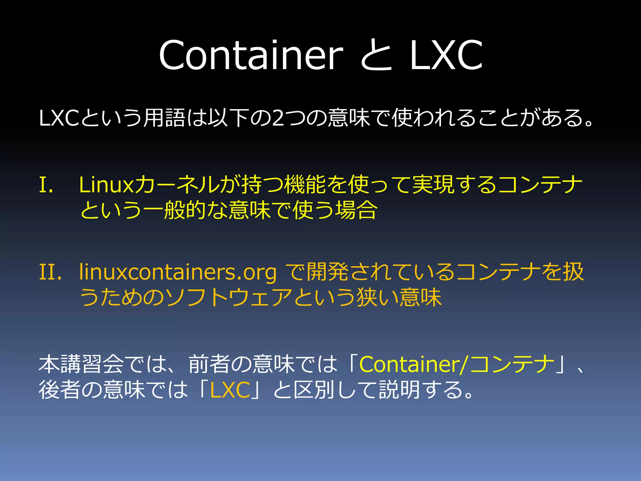 Container と LXC
LXCという用語は以下の2つの意味で使われることがある。
I. Linuxカーネルが持つ機能を使って実現するコンテナ
という一般的な意味で使う場合
II. linuxcontainers.org で開発されているコンテナを扱
うためのソフトウェアという狭い意味
本講習会では、前者の意味では「Container/コンテナ」、
後者の意味では「LXC」と区別して説明する。
 