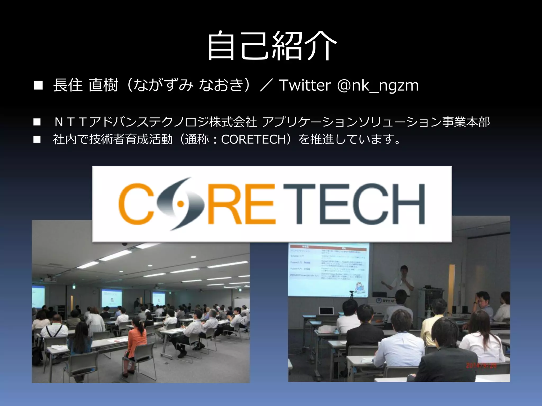 自己紹介
 長住 直樹（ながずみ なおき）／ Twitter @nk_ngzm
 ＮＴＴアドバンステクノロジ株式会社 アプリケーションソリューション事業本部
 社内で技術者育成活動（通称：CORETECH）を推進しています。
 