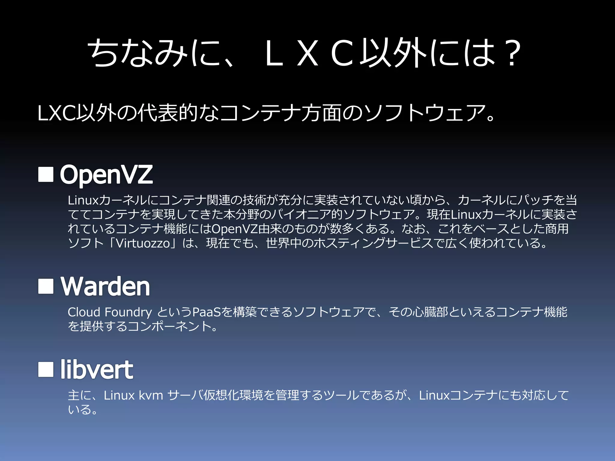 ちなみに、ＬＸＣ以外には？
LXC以外の代表的なコンテナ方面のソフトウェア。
Linuxカーネルにコンテナ関連の技術が充分に実装されていない頃から、カーネルにパッチを当
ててコンテナを実現してきた本分野のパイオニア的ソフトウェア。現在Linuxカーネルに実装さ
れているコンテナ機能にはOpenVZ由来のものが数多くある。なお、これをベースとした商用
ソフト「Virtuozzo」は、現在でも、世界中のホスティングサービスで広く使われている。
Cloud Foundry というPaaSを構築できるソフトウェアで、その心臓部といえるコンテナ機能
を提供するコンポーネント。
主に、Linux kvm サーバ仮想化環境を管理するツールであるが、Linuxコンテナにも対応して
いる。
 
