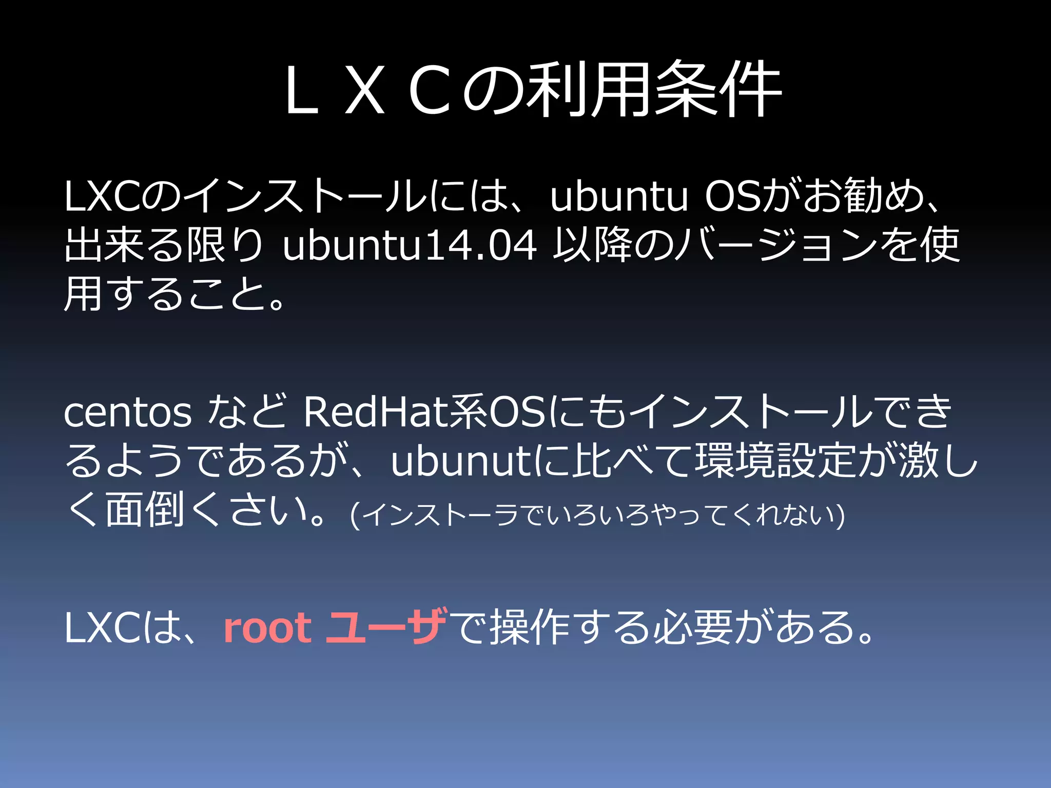 ＬＸＣの利用条件
LXCのインストールには、ubuntu OSがお勧め、
出来る限り ubuntu14.04 以降のバージョンを使
用すること。
centos など RedHat系OSにもインストールでき
るようであるが、ubunutに比べて環境設定が激し
く面倒くさい。(インストーラでいろいろやってくれない)
LXCは、root ユーザで操作する必要がある。
 