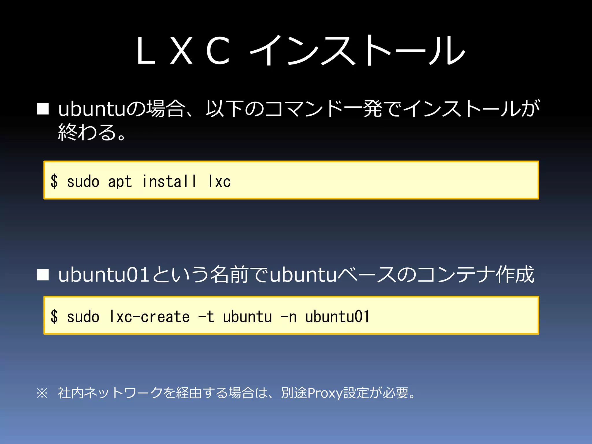 ＬＸＣ インストール
 ubuntuの場合、以下のコマンド一発でインストールが
終わる。
 ubuntu01という名前でubuntuベースのコンテナ作成
※ 社内ネットワークを経由する場合は、別途Proxy設定が必要。
$ sudo apt install lxc
$ sudo lxc-create -t ubuntu -n ubuntu01
 