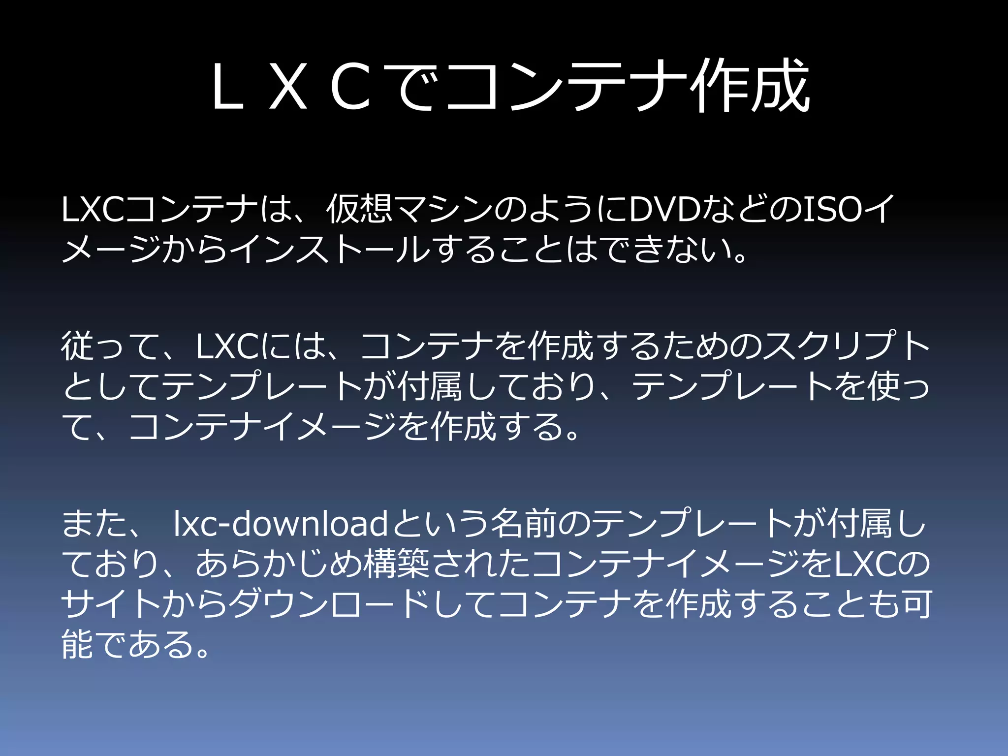 ＬＸＣでコンテナ作成
LXCコンテナは、仮想マシンのようにDVDなどのISOイ
メージからインストールすることはできない。
従って、LXCには、コンテナを作成するためのスクリプト
としてテンプレートが付属しており、テンプレートを使っ
て、コンテナイメージを作成する。
また、 lxc-downloadという名前のテンプレートが付属し
ており、あらかじめ構築されたコンテナイメージをLXCの
サイトからダウンロードしてコンテナを作成することも可
能である。
 