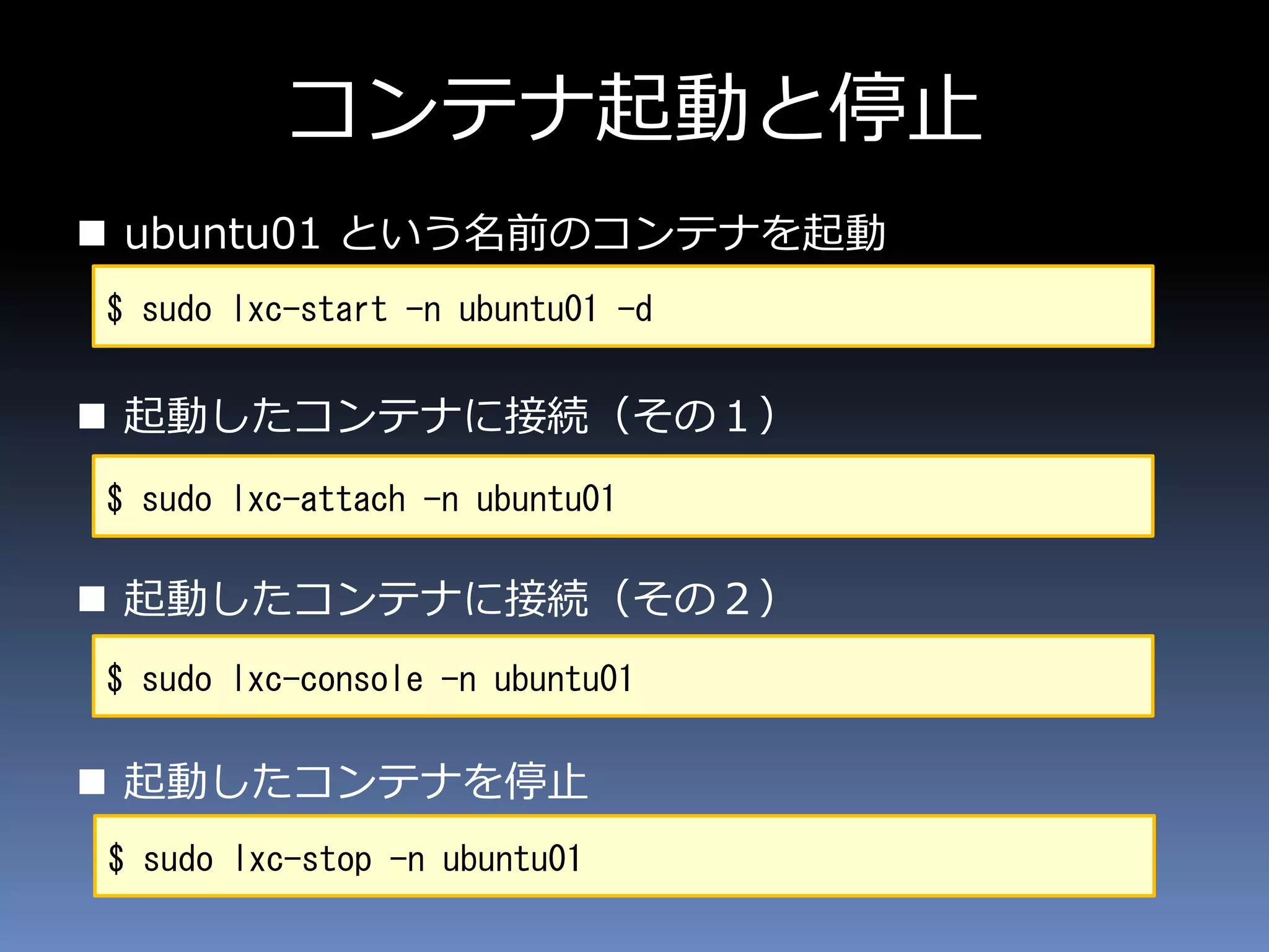 コンテナ起動と停止
 ubuntu01 という名前のコンテナを起動
 起動したコンテナに接続（その１）
 起動したコンテナに接続（その２）
 起動したコンテナを停止
$ sudo lxc-start -n ubuntu01 -d
$ sudo lxc-attach -n ubuntu01
$ sudo lxc-stop -n ubuntu01
$ sudo lxc-console -n ubuntu01
 