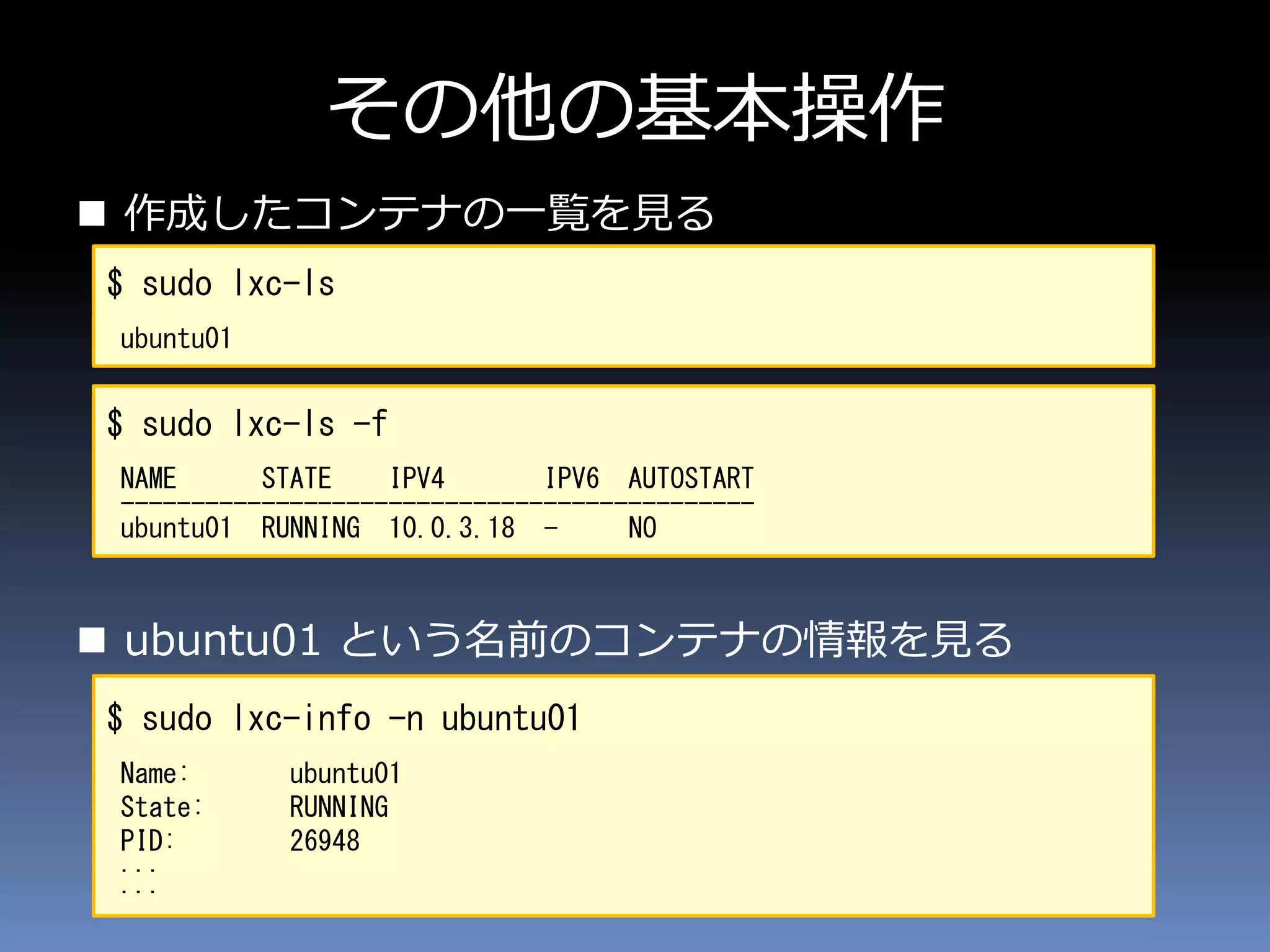 その他の基本操作
 作成したコンテナの一覧を見る
 ubuntu01 という名前のコンテナの情報を見る
$ sudo lxc-ls
ubuntu01
$ sudo lxc-ls -f
NAME STATE IPV4 IPV6 AUTOSTART
---------------------------------------------
ubuntu01 RUNNING 10.0.3.18 - NO
$ sudo lxc-info -n ubuntu01
Name: ubuntu01
State: RUNNING
PID: 26948
...
...
 