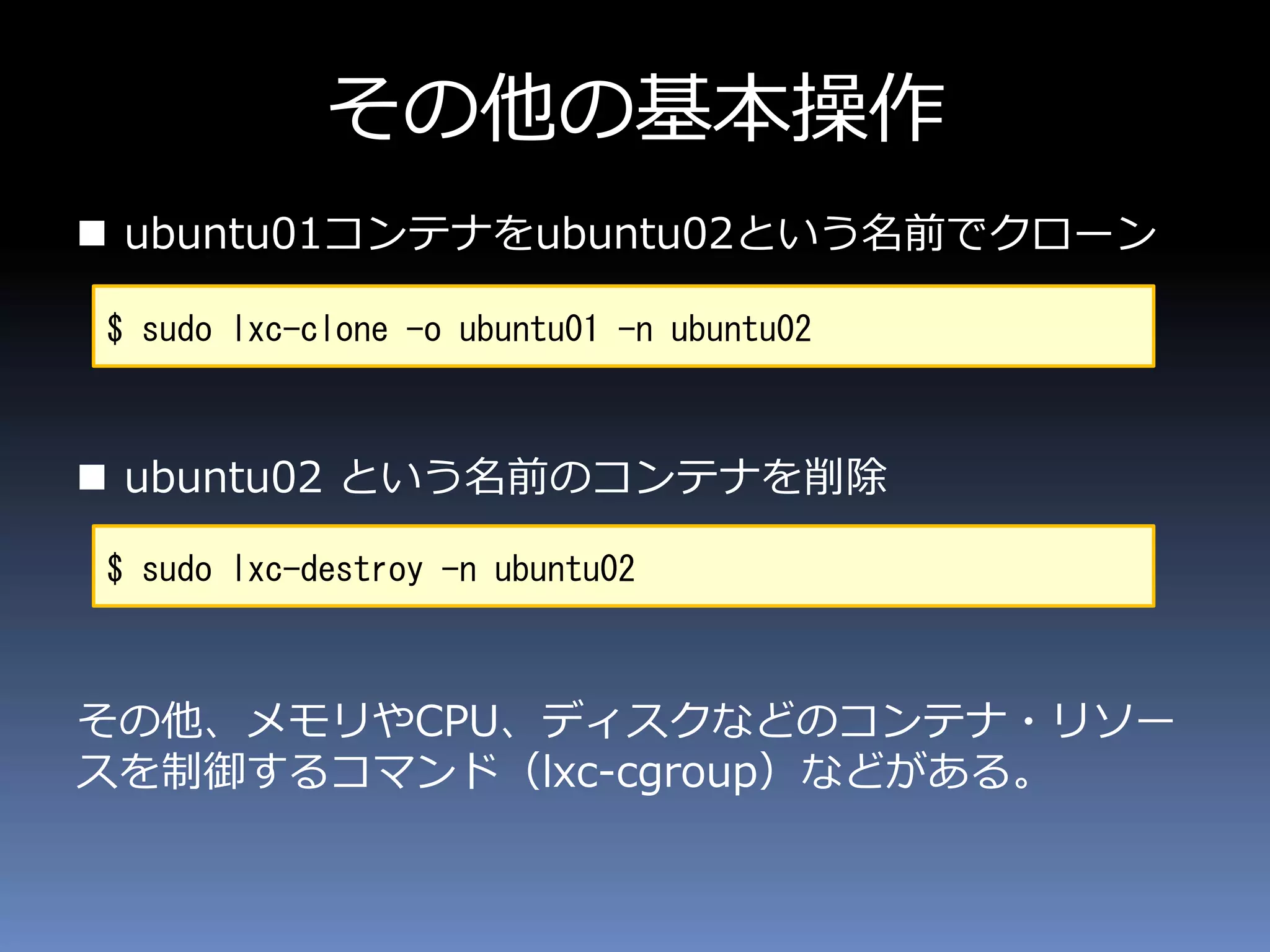 その他の基本操作
 ubuntu01コンテナをubuntu02という名前でクローン
 ubuntu02 という名前のコンテナを削除
その他、メモリやCPU、ディスクなどのコンテナ・リソー
スを制御するコマンド（lxc-cgroup）などがある。
$ sudo lxc-clone -o ubuntu01 -n ubuntu02
$ sudo lxc-destroy -n ubuntu02
 