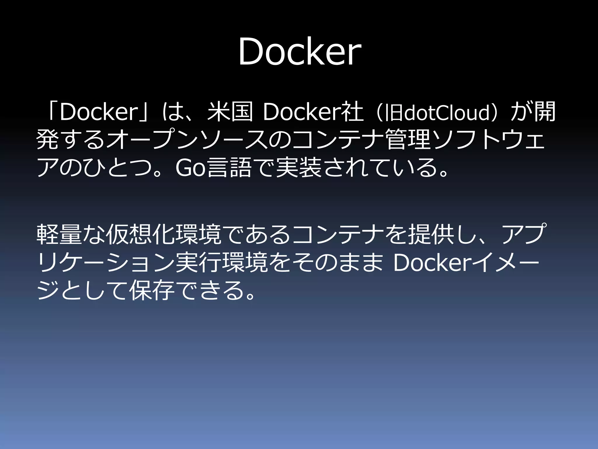 Docker
「Docker」は、米国 Docker社（旧dotCloud）が開
発するオープンソースのコンテナ管理ソフトウェ
アのひとつ。Go言語で実装されている。
軽量な仮想化環境であるコンテナを提供し、アプ
リケーション実行環境をそのまま Dockerイメー
ジとして保存できる。
 