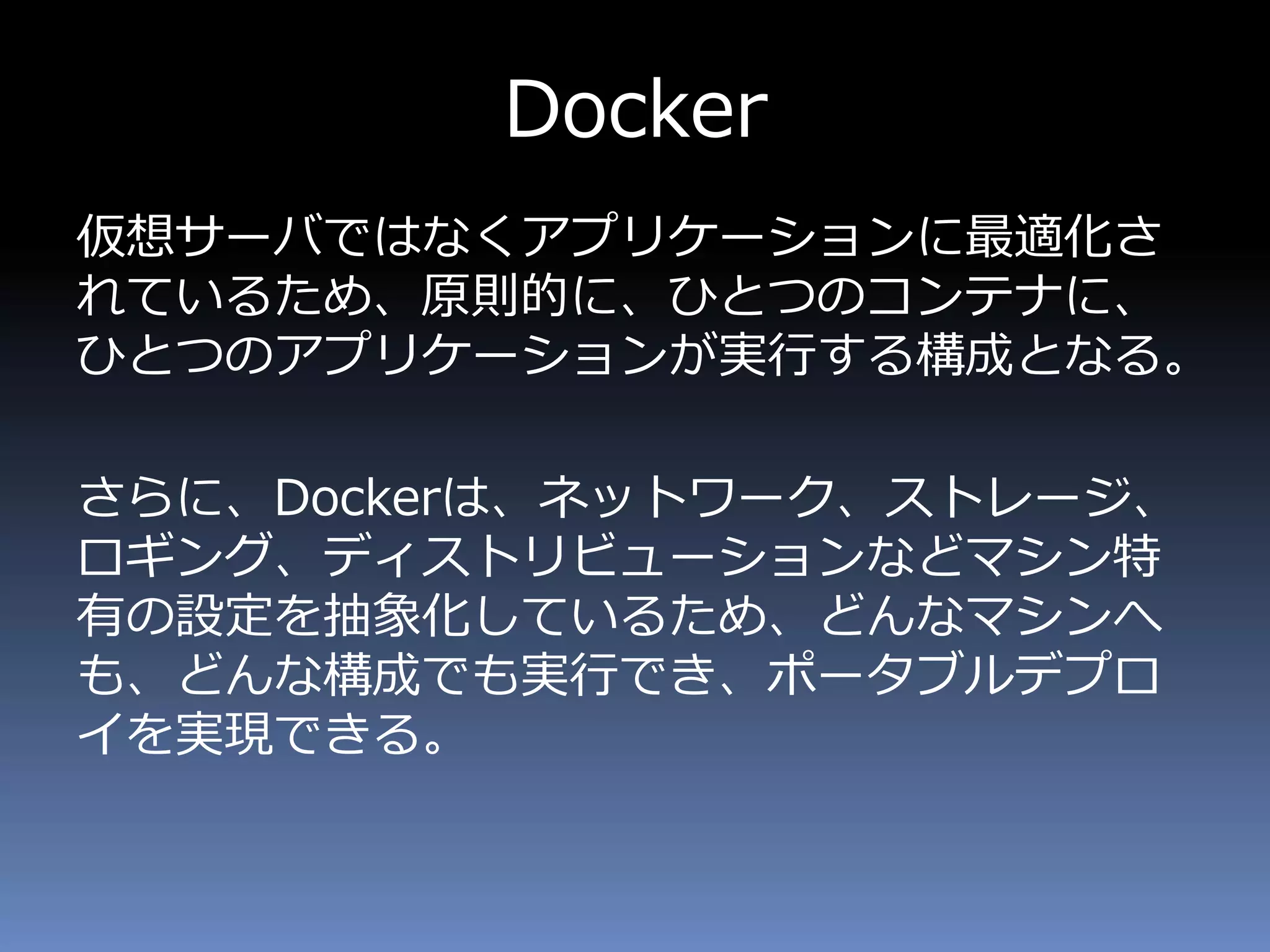 Docker
仮想サーバではなくアプリケーションに最適化さ
れているため、原則的に、ひとつのコンテナに、
ひとつのアプリケーションが実行する構成となる。
さらに、Dockerは、ネットワーク、ストレージ、
ロギング、ディストリビューションなどマシン特
有の設定を抽象化しているため、どんなマシンへ
も、どんな構成でも実行でき、ポータブルデプロ
イを実現できる。
 