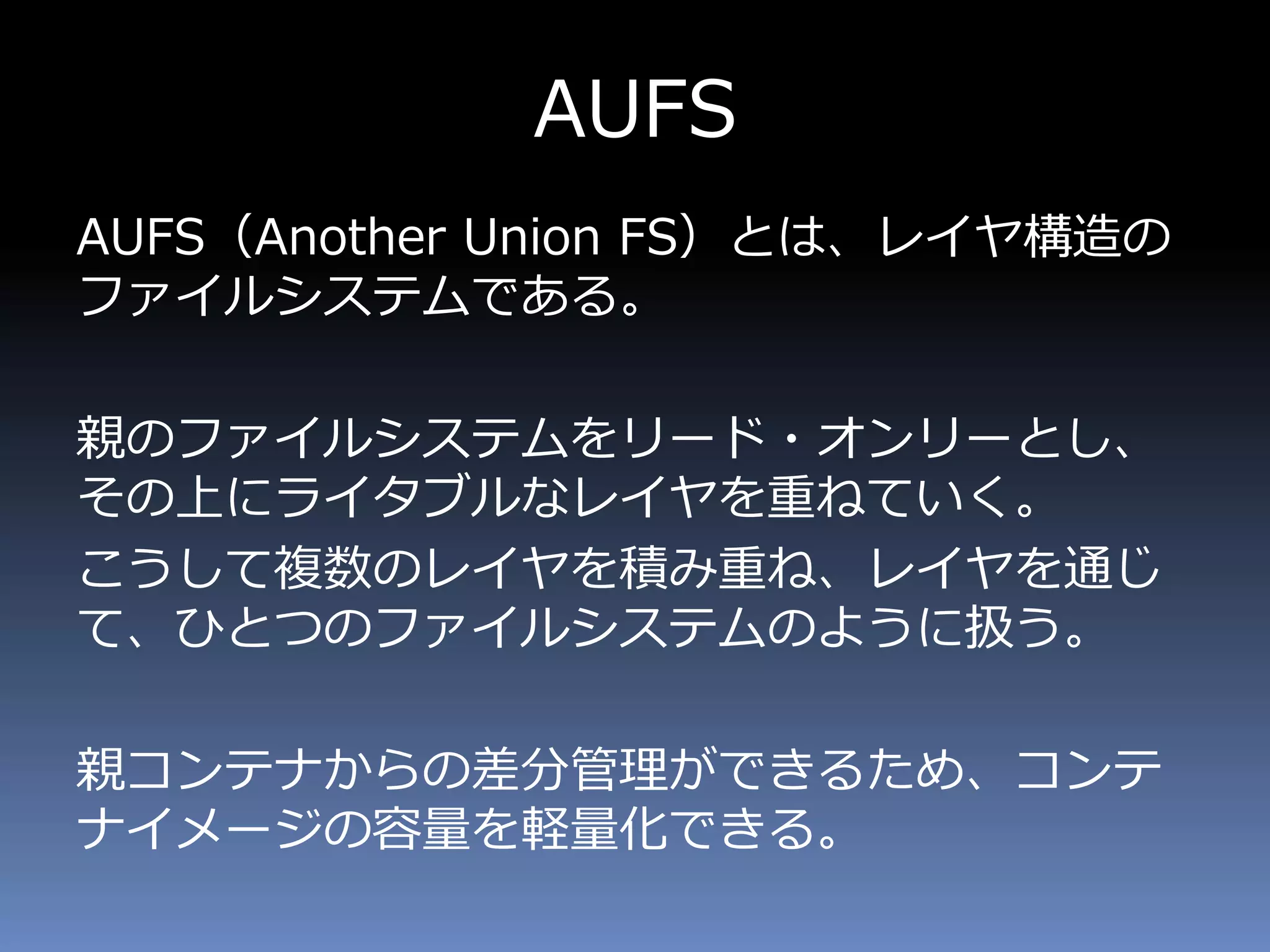 AUFS
AUFS（Another Union FS）とは、レイヤ構造の
ファイルシステムである。
親のファイルシステムをリード・オンリーとし、
その上にライタブルなレイヤを重ねていく。
こうして複数のレイヤを積み重ね、レイヤを通じ
て、ひとつのファイルシステムのように扱う。
親コンテナからの差分管理ができるため、コンテ
ナイメージの容量を軽量化できる。
 