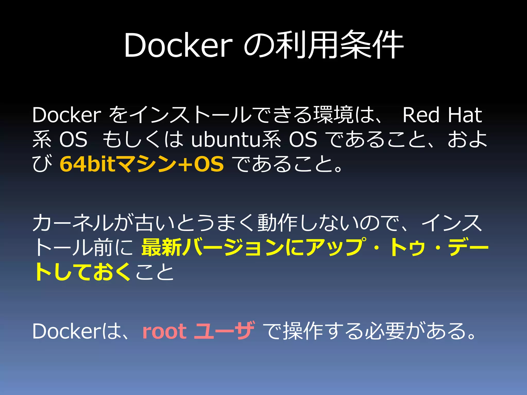 Docker の利用条件
Docker をインストールできる環境は、 Red Hat
系 OS もしくは ubuntu系 OS であること、およ
び 64bitマシン+OS であること。
カーネルが古いとうまく動作しないので、インス
トール前に 最新バージョンにアップ・トゥ・デー
トしておくこと
Dockerは、root ユーザ で操作する必要がある。
 