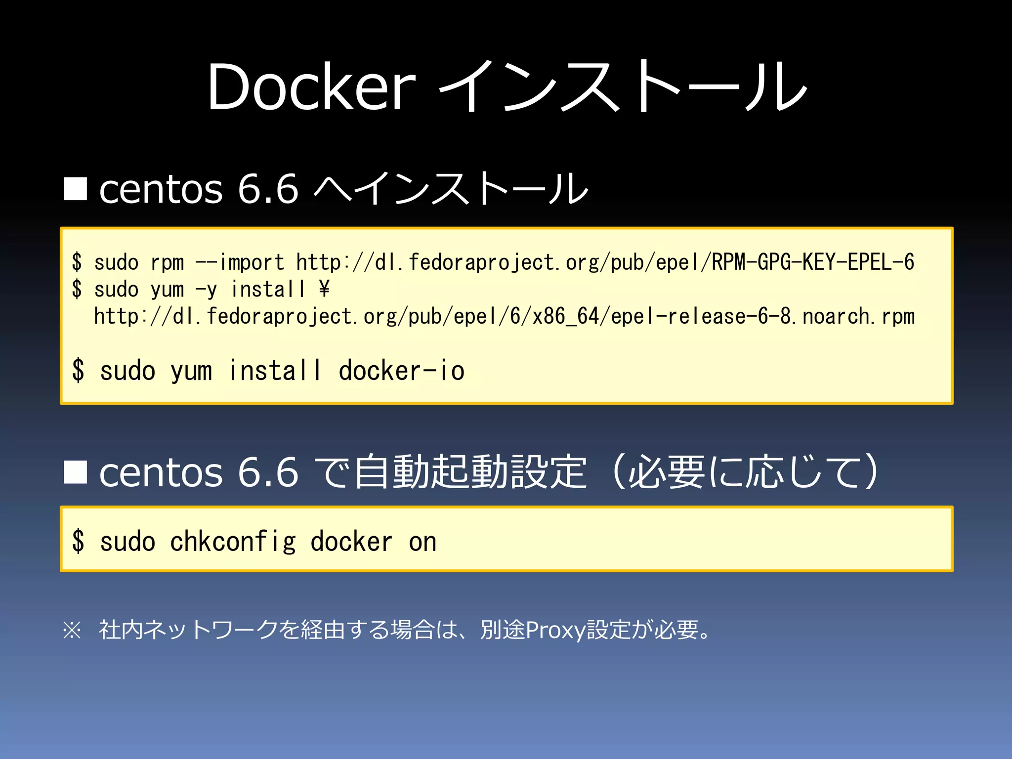 Docker インストール
 centos 6.6 へインストール
 centos 6.6 で自動起動設定（必要に応じて）
※ 社内ネットワークを経由する場合は、別途Proxy設定が必要。
$ sudo rpm --import http://dl.fedoraproject.org/pub/epel/RPM-GPG-KEY-EPEL-6
$ sudo yum -y install ¥
http://dl.fedoraproject.org/pub/epel/6/x86_64/epel-release-6-8.noarch.rpm
$ sudo yum install docker-io
$ sudo chkconfig docker on
 