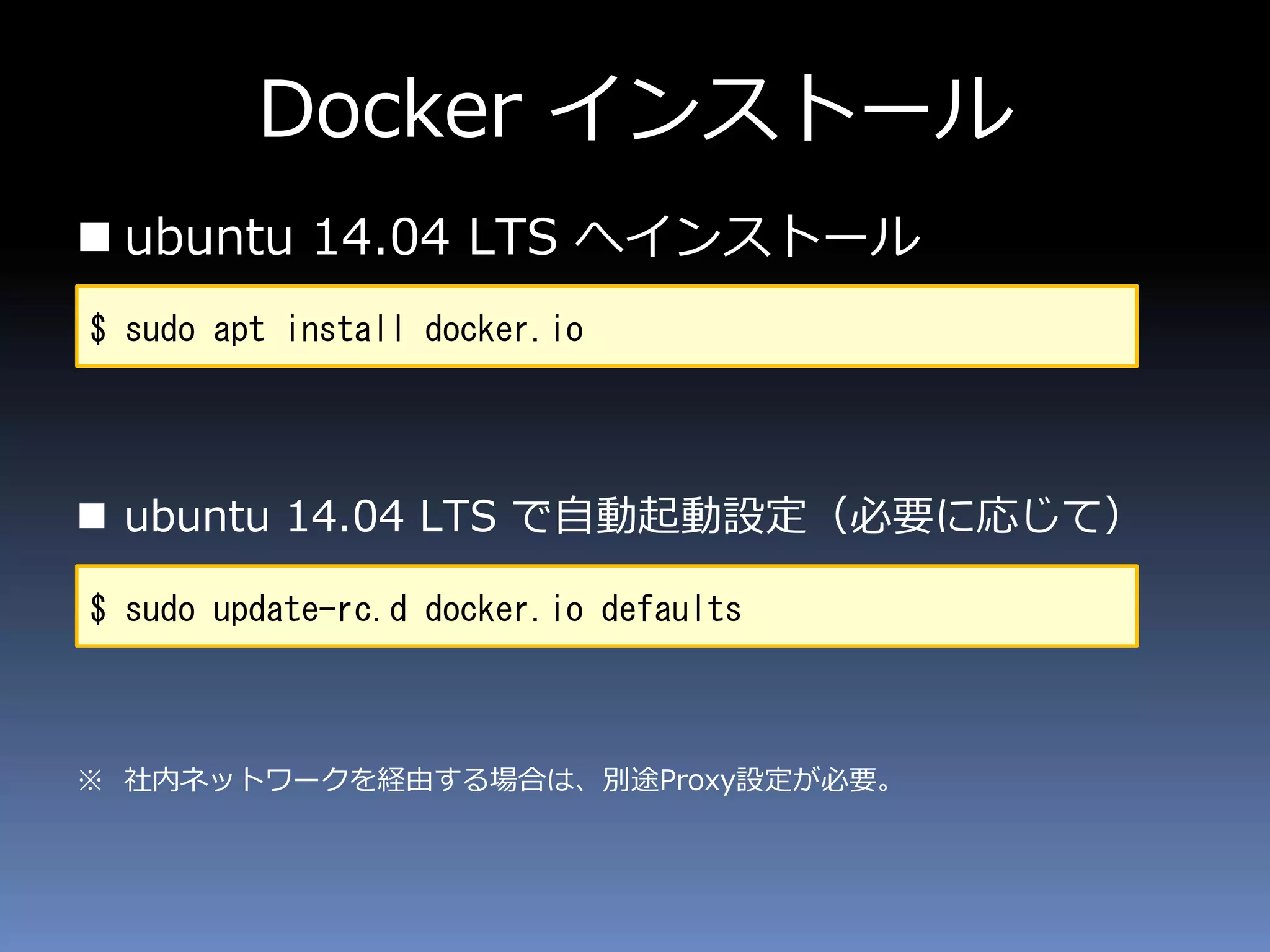 Docker インストール
 ubuntu 14.04 LTS へインストール
 ubuntu 14.04 LTS で自動起動設定（必要に応じて）
※ 社内ネットワークを経由する場合は、別途Proxy設定が必要。
$ sudo apt install docker.io
$ sudo update-rc.d docker.io defaults
 