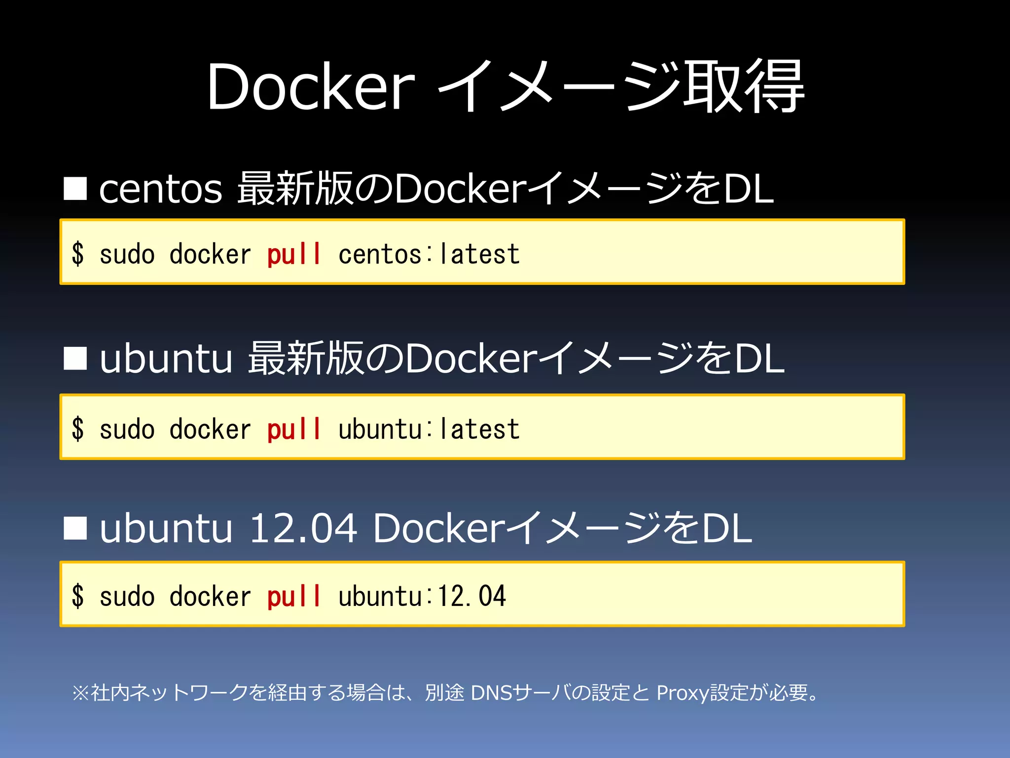 Docker イメージ取得
 centos 最新版のDockerイメージをDL
 ubuntu 最新版のDockerイメージをDL
 ubuntu 12.04 DockerイメージをDL
$ sudo docker pull ubuntu:latest
$ sudo docker pull ubuntu:12.04
$ sudo docker pull centos:latest
※社内ネットワークを経由する場合は、別途 DNSサーバの設定と Proxy設定が必要。
 