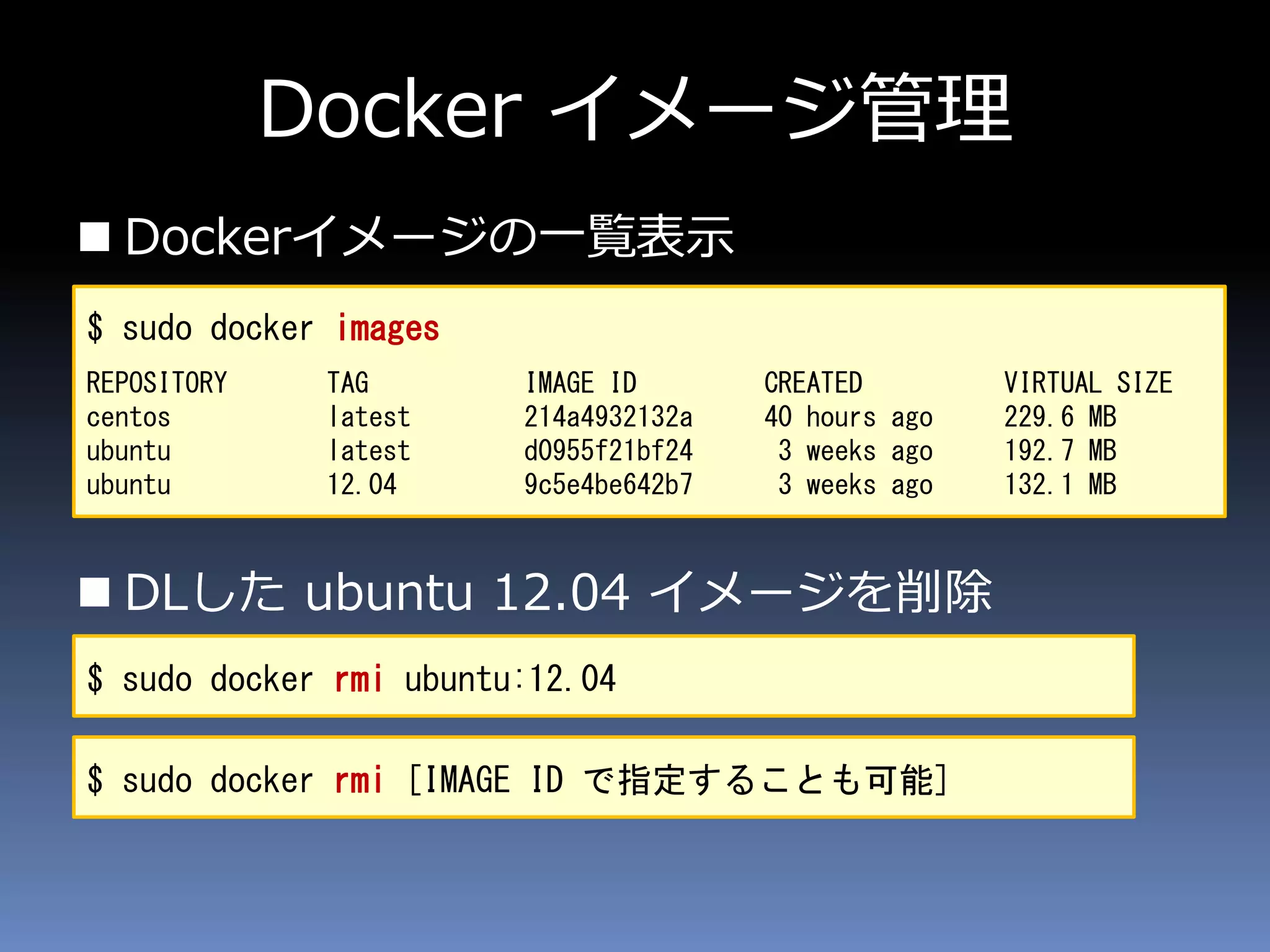 Docker イメージ管理
 Dockerイメージの一覧表示
 DLした ubuntu 12.04 イメージを削除
$ sudo docker images
REPOSITORY TAG IMAGE ID CREATED VIRTUAL SIZE
centos latest 214a4932132a 40 hours ago 229.6 MB
ubuntu latest d0955f21bf24 3 weeks ago 192.7 MB
ubuntu 12.04 9c5e4be642b7 3 weeks ago 132.1 MB
$ sudo docker rmi ubuntu:12.04
$ sudo docker rmi [IMAGE ID で指定することも可能]
 
