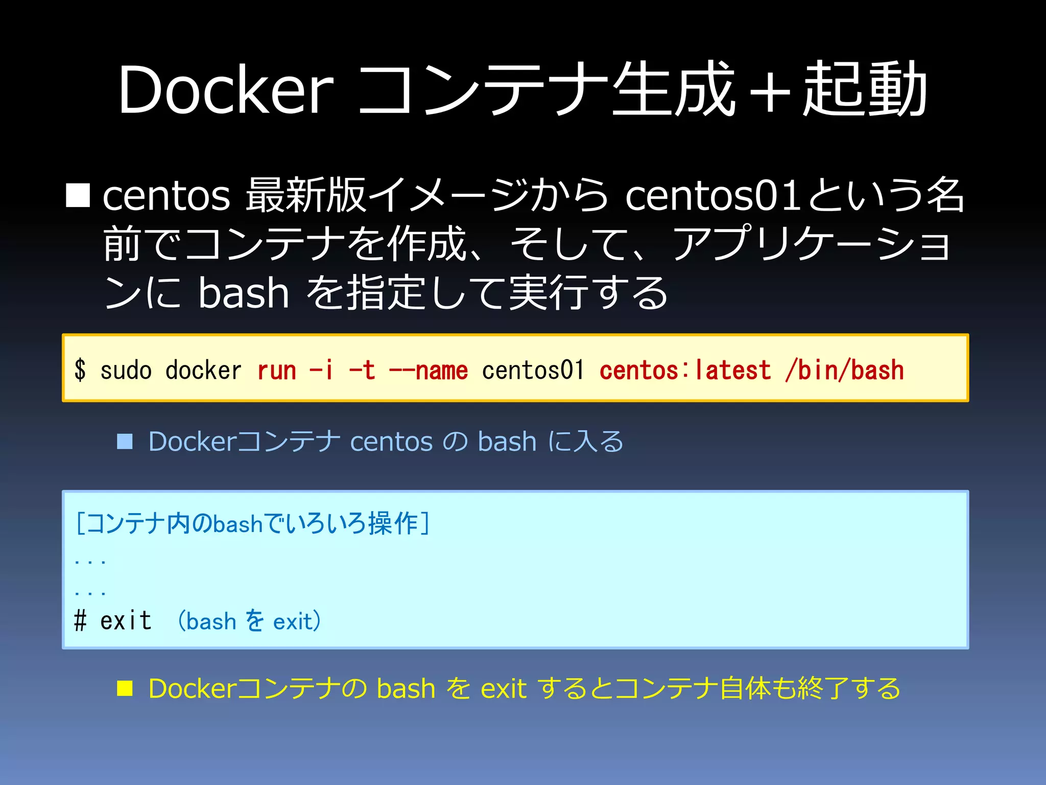 Docker コンテナ生成＋起動
 centos 最新版イメージから centos01という名
前でコンテナを作成、そして、アプリケーショ
ンに bash を指定して実行する
 Dockerコンテナ centos の bash に入る
 Dockerコンテナの bash を exit するとコンテナ自体も終了する
$ sudo docker run -i -t --name centos01 centos:latest /bin/bash
［コンテナ内のbashでいろいろ操作］
...
...
# exit (bash を exit)
 