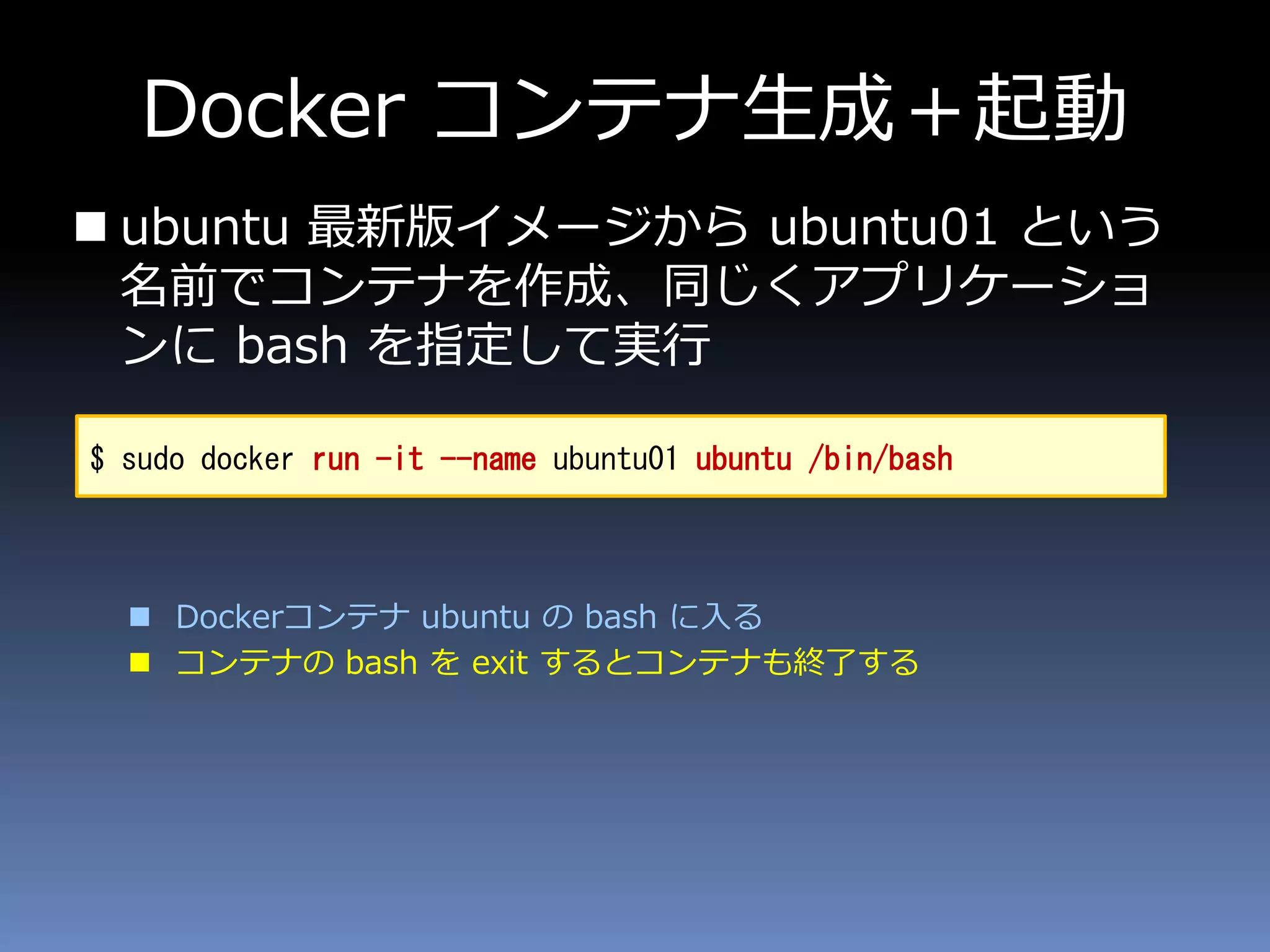 Docker コンテナ生成＋起動
 ubuntu 最新版イメージから ubuntu01 という
名前でコンテナを作成、同じくアプリケーショ
ンに bash を指定して実行
 Dockerコンテナ ubuntu の bash に入る
 コンテナの bash を exit するとコンテナも終了する
$ sudo docker run -it --name ubuntu01 ubuntu /bin/bash
 