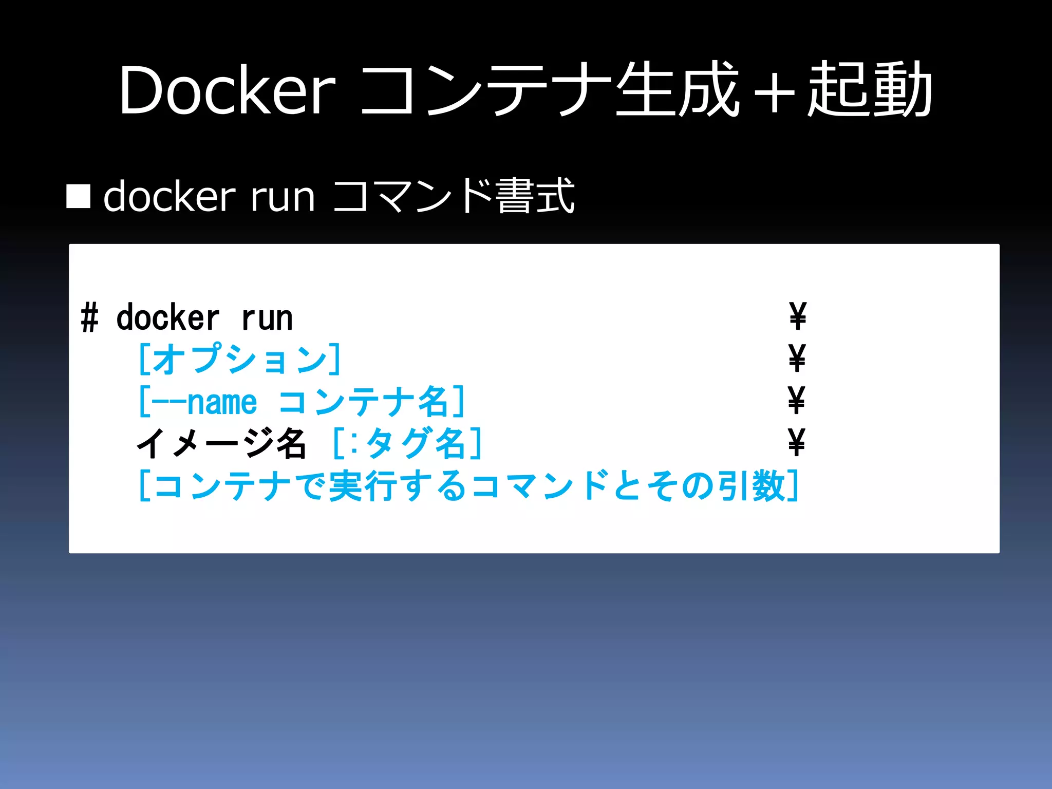 Docker コンテナ生成＋起動
 docker run コマンド書式
# docker run ¥
[オプション] ¥
[--name コンテナ名] ¥
イメージ名 [:タグ名] ¥
[コンテナで実行するコマンドとその引数]
 