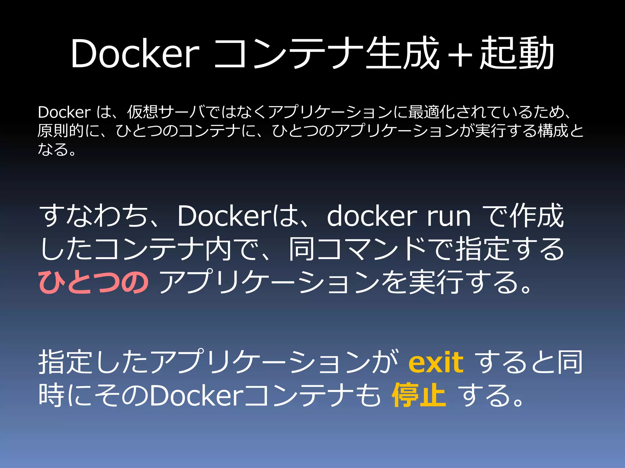 Docker コンテナ生成＋起動
Docker は、仮想サーバではなくアプリケーションに最適化されているため、
原則的に、ひとつのコンテナに、ひとつのアプリケーションが実行する構成と
なる。
すなわち、Dockerは、docker run で作成
したコンテナ内で、同コマンドで指定する
ひとつの アプリケーションを実行する。
指定したアプリケーションが exit すると同
時にそのDockerコンテナも 停止 する。
 