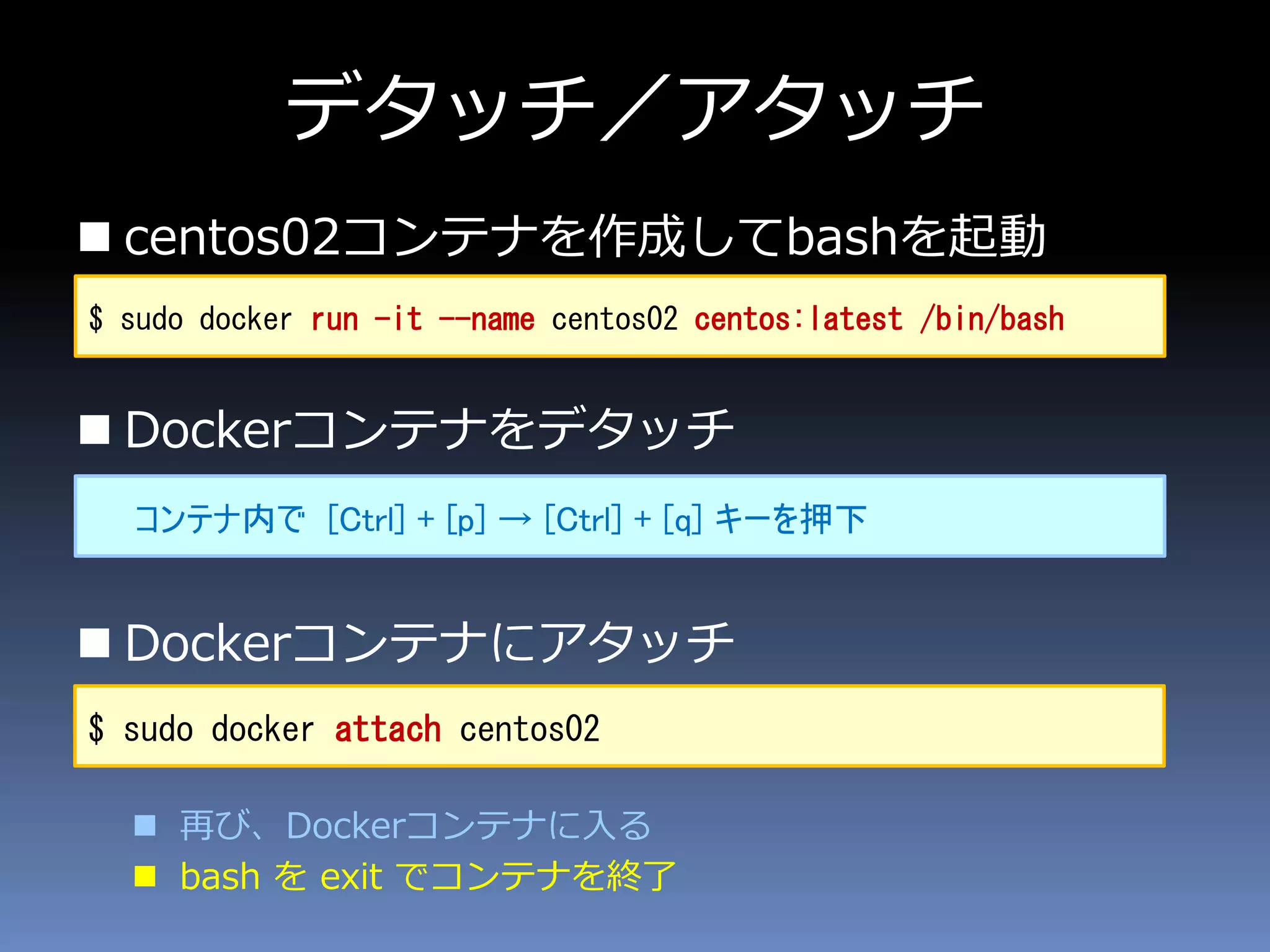 デタッチ／アタッチ
 centos02コンテナを作成してbashを起動
 Dockerコンテナをデタッチ
 Dockerコンテナにアタッチ
 再び、Dockerコンテナに入る
 bash を exit でコンテナを終了
$ sudo docker run -it --name centos02 centos:latest /bin/bash
コンテナ内で [Ctrl] + [p] → [Ctrl] + [q] キーを押下
$ sudo docker attach centos02
 