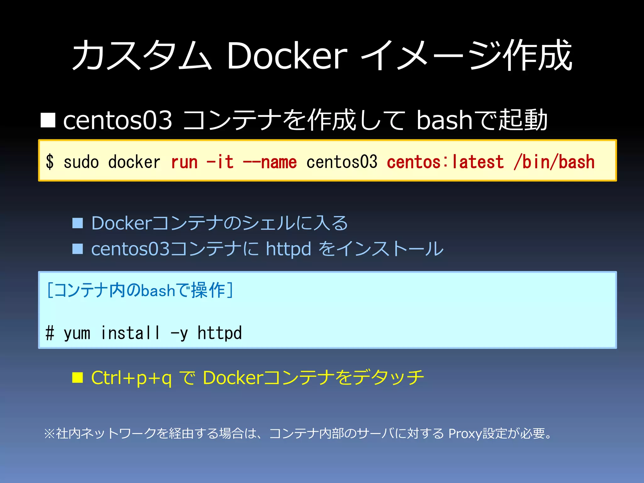 カスタム Docker イメージ作成
 centos03 コンテナを作成して bashで起動
 Dockerコンテナのシェルに入る
 centos03コンテナに httpd をインストール
 Ctrl+p+q で Dockerコンテナをデタッチ
［コンテナ内のbashで操作］
# yum install -y httpd
$ sudo docker run -it --name centos03 centos:latest /bin/bash
※社内ネットワークを経由する場合は、コンテナ内部のサーバに対する Proxy設定が必要。
 