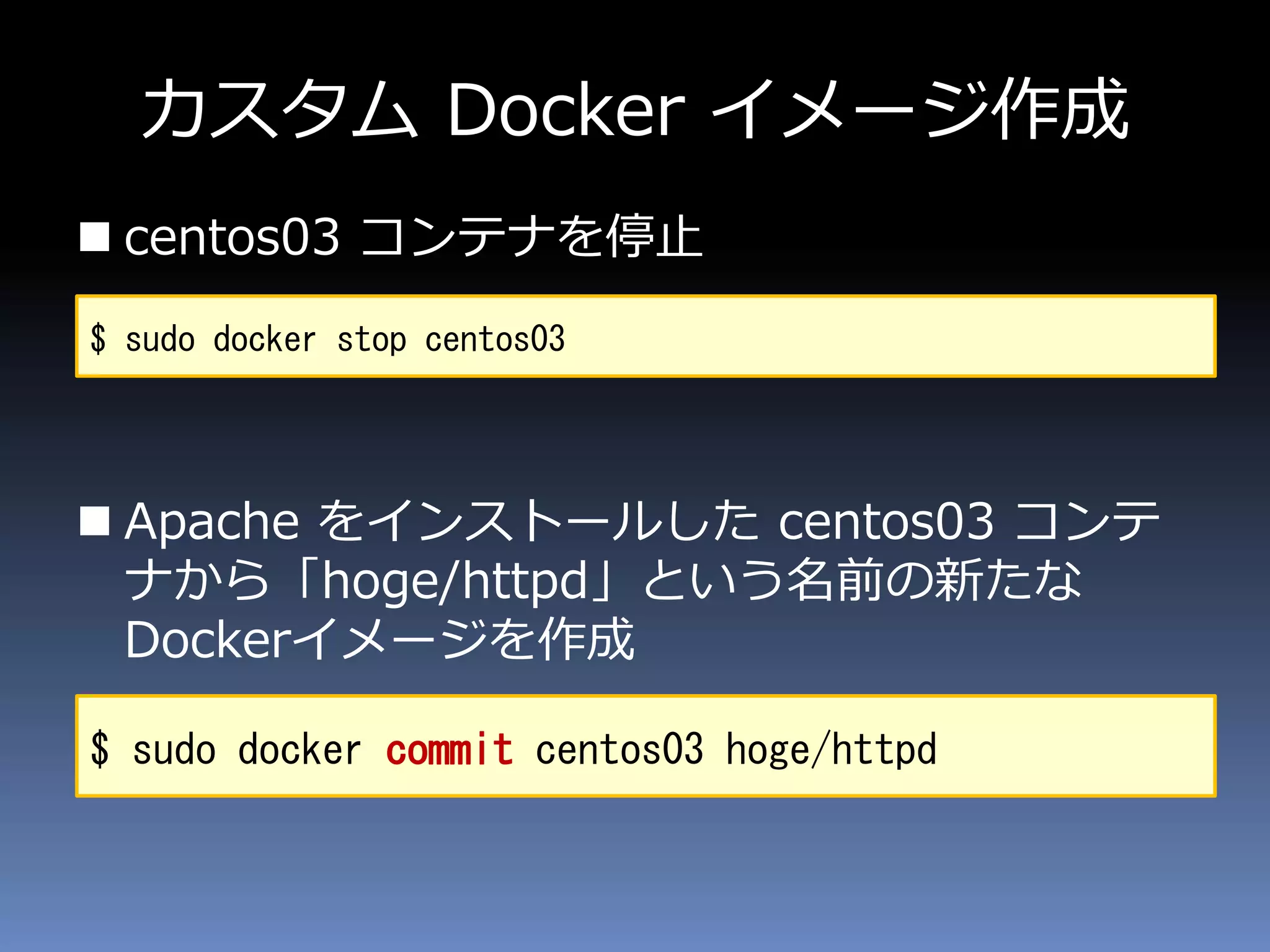 カスタム Docker イメージ作成
 centos03 コンテナを停止
 Apache をインストールした centos03 コンテ
ナから「hoge/httpd」という名前の新たな
Dockerイメージを作成
$ sudo docker stop centos03
$ sudo docker commit centos03 hoge/httpd
 