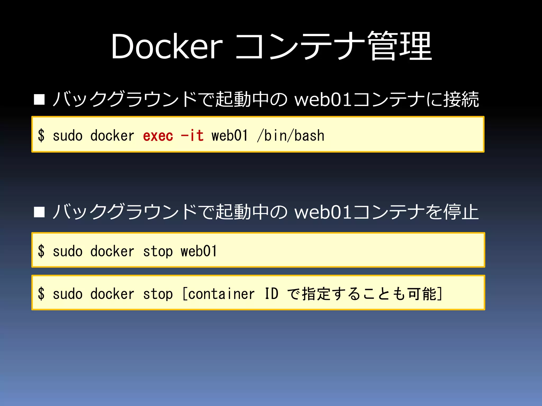 Docker コンテナ管理
 バックグラウンドで起動中の web01コンテナに接続
 バックグラウンドで起動中の web01コンテナを停止
$ sudo docker exec -it web01 /bin/bash
$ sudo docker stop web01
$ sudo docker stop [container ID で指定することも可能]
 